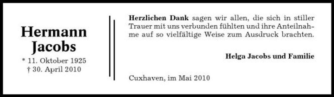 <p>Hermann Jacobs<br />* 11. Oktober 1925 † 30. April 2010</p><p>Herzlichen Dank sagen wir allen, die sich in stiller Trauer mit uns verbunden fühlten und ihre Anteilnahme auf so vielfältige Weise zum Ausdruck brachten. Helga Jacobs und Familie Cuxhaven, im Mai 2010</p>