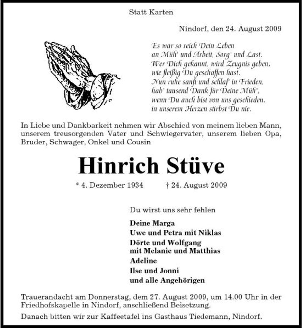 <p>Statt Karten Nindorf, den 24. August 2009</p><p>Es war so reich Dein Leben an Müh' und Arbeit, Sorg' und Last. Wer Dich gekannt, wird Zeugnis geben, wie fleißig Du geschaffen hast. Nun ruhe sanft und schlaf' in Frieden, hab' tausend Dank für Deine Müh', wenn Du auch bist von uns geschieden, in unserem Herzen stirbst Du nie.<br />In Liebe und Dankbarkeit nehmen wir Abschied von meinem lieben Mann, unserem treusorgenden Vater und Schwiegervater, unserem lieben Opa, Bruder, Schwager, Onkel und Cousin</p><p>Hinrich Stüve<br />* 4. Dezember 1934 † 24. August 2009 Du wirst uns sehr fehlen Deine Marga Uwe und Petra mit Niklas Dörte und Wolfgang mit Melanie und Matthias Adeline Ilse und Jonni und alle Angehörigen Trauerandacht am Donnerstag, dem 27. August 2009, um 14.00 Uhr in der Friedhofskapelle in Nindorf, anschließend Beisetzung. Danach bitten wir zur Kaffeetafel ins Gasthaus Tiedemann, Nindorf.</p>