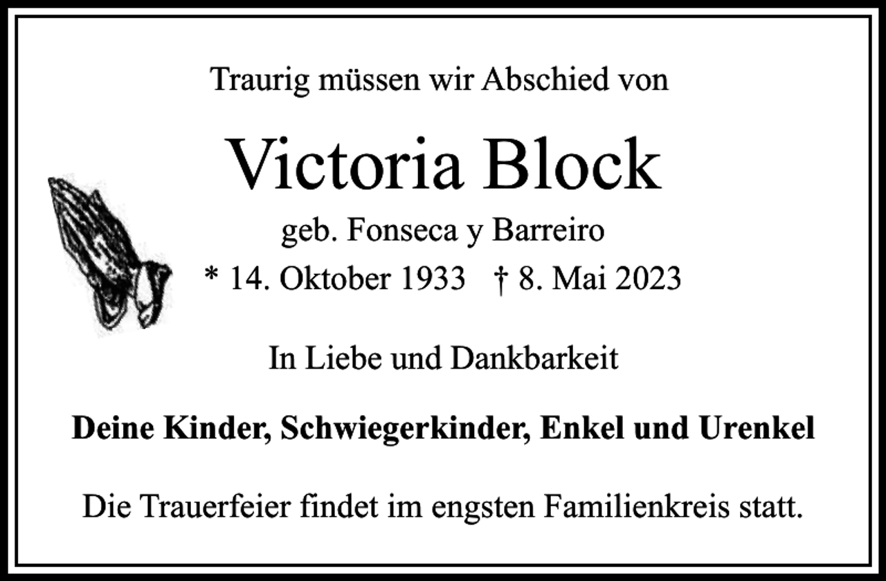 <p>Traurig müssen wir Abschied von</p><p>Victoria Block</p><p>geb. Fonseca y Barreiro<br />* 14. Oktober 1933 † 8. Mai 2023<br />In Liebe und Dankbarkeit<br />Deine Kinder, Schwiegerkinder, Enkel und Urenkel<br />Die Trauerfeier findet im engsten Familienkreis statt.</p>