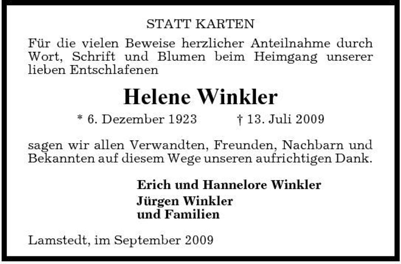 <p>STATT KARTEN Für die vielen Beweise herzlicher Anteilnahme durch Wort, Schrift und Blumen beim Heimgang unserer lieben Entschlafenen</p><p>Helene Winkler<br />* 6. Dezember 1923 † 13. Juli 2009 sagen wir allen Verwandten, Freunden, Nachbarn und Bekannten auf diesem Wege unseren aufrichtigen Dank. Erich und Hannelore Winkler Jürgen Winkler und Familien Lamstedt, im September 2009</p>
