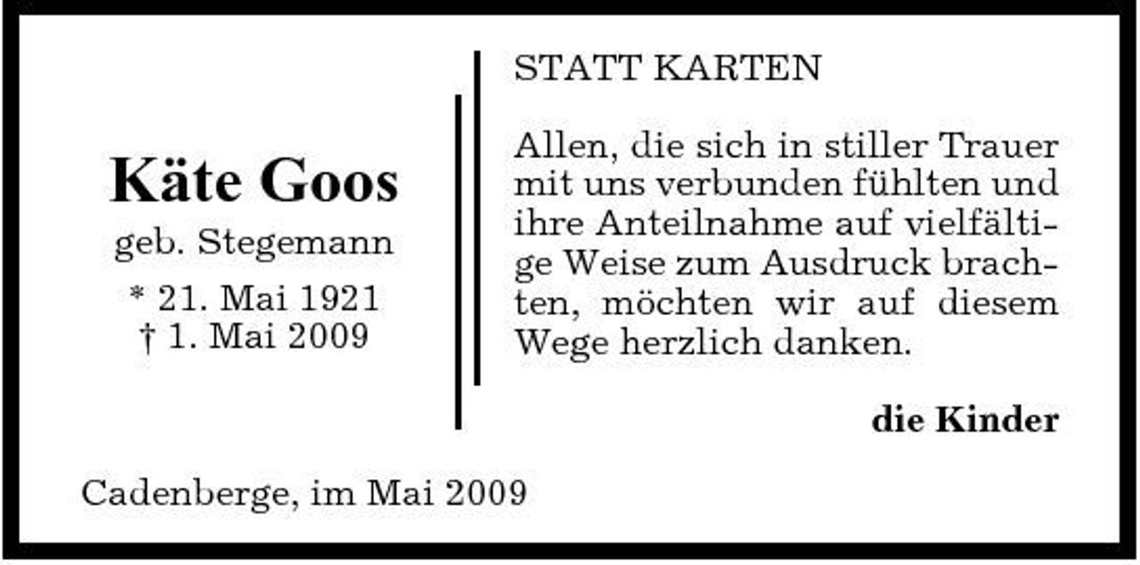 <p>STATT KARTEN</p><p>Käte Goos<br />geb. Stegemann * 21. Mai 1921 † 1. Mai 2009</p><p>Allen, die sich in stiller Trauer mit uns verbunden fühlten und ihre Anteilnahme auf vielfältige Weise zum Ausdruck brachten, möchten wir auf diesem Wege herzlich danken. die Kinder</p><p>Cadenberge, im Mai 2009</p>