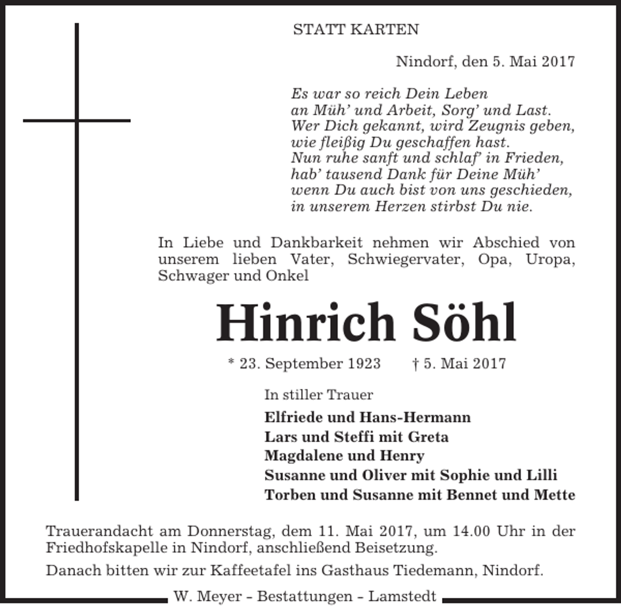 <p>STATT KARTEN<br />Nindorf, den 5. Mai 2017<br />Es war so reich Dein Leben<br />an Müh’ und Arbeit, Sorg’ und Last.<br />Wer Dich gekannt, wird Zeugnis geben,<br />wie fleißig Du geschaffen hast.<br />Nun ruhe sanft und schlaf’ in Frieden,<br />hab’ tausend Dank für Deine Müh’<br />wenn Du auch bist von uns geschieden,<br />in unserem Herzen stirbst Du nie.<br />In Liebe und Dankbarkeit nehmen wir Abschied von<br />unserem lieben Vater, Schwiegervater, Opa, Uropa,<br />Schwager und Onkel</p><p>Hinrich Söhl<br />* 23. September 1923</p><p>† 5. Mai 2017</p><p>In stiller Trauer</p><p>Elfriede und Hans-Hermann<br />Lars und Steffi mit Greta<br />Magdalene und Henry<br />Susanne und Oliver mit Sophie und Lilli<br />Torben und Susanne mit Bennet und Mette<br />Trauerandacht am Donnerstag, dem 11. Mai 2017, um 14.00 Uhr in der<br />Friedhofskapelle in Nindorf, anschließend Beisetzung.<br />Danach bitten wir zur Kaffeetafel ins Gasthaus Tiedemann, Nindorf.<br />W. Meyer - Bestattungen - Lamstedt</p>