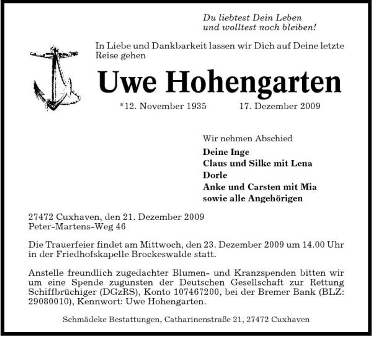 <p>Du liebtest Dein Leben und wolltest noch bleiben! In Liebe und Dankbarkeit lassen wir Dich auf Deine letzte Reise gehen</p><p>Uwe Hohengarten<br />*12. November 1935 17. Dezember 2009<br />Wir nehmen Abschied</p><p>Deine Inge Claus und Silke mit Lena Dorle Anke und Carsten mit Mia sowie alle Angehörigen 27472 Cuxhaven, den 21. Dezember 2009 Peter-Martens-Weg 46 Die Trauerfeier findet am Mittwoch, den 23. Dezember 2009 um 14.00 Uhr in der Friedhofskapelle Brockeswalde statt. Anstelle freundlich zugedachter Blumen- und Kranzspenden bitten wir um eine Spende zugunsten der Deutschen Gesellschaft zur Rettung Schiffbrüchiger (DGzRS), Konto 107467200, bei der Bremer Bank (BLZ: 29080010), Kennwort: Uwe Hohengarten.<br />Schmädeke Bestattungen, Catharinenstraße 21, 27472 Cuxhaven</p>