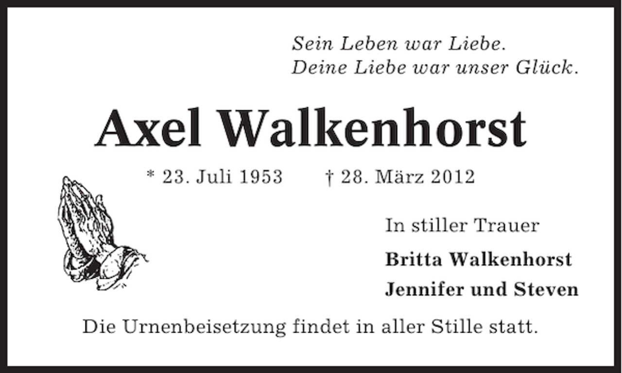 <p>Sein Leben war Liebe.<br />Deine Liebe war unser Glück.</p><p>Axel Walkenhorst<br />* 23. Juli 1953</p><p>† 28. März 2012<br />In stiller Trauer<br />Britta Walkenhorst<br />Jennifer und Steven</p><p>Die Urnenbeisetzung findet in aller Stille statt.</p>