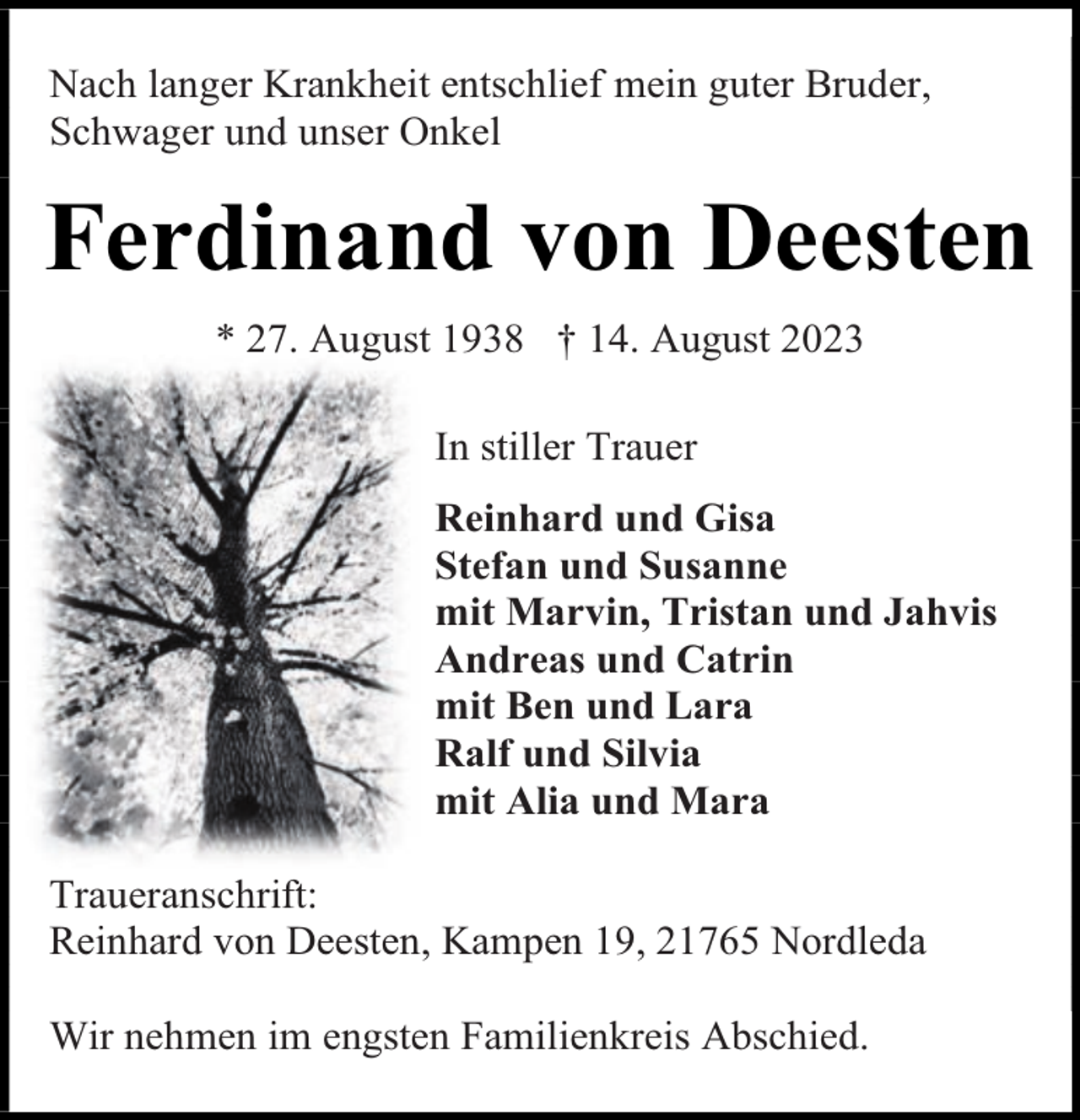 <p>Nach langer Krankheit entschlief mein guter Bruder,<br />Schwager und unser Onkel</p><p>Ferdinand von Deesten<br />* 27. August 1938 † 14. August 2023<br />In stiller Trauer<br />Reinhard und Gisa<br />Stefan und Susanne<br />mit Marvin, Tristan und Jahvis<br />Andreas und Catrin<br />mit Ben und Lara<br />Ralf und Silvia<br />mit Alia und Mara<br />Traueranschrift:<br />Reinhard von Deesten, Kampen 19, 21765 Nordleda<br />Wir nehmen im engsten Familienkreis Abschied.</p>