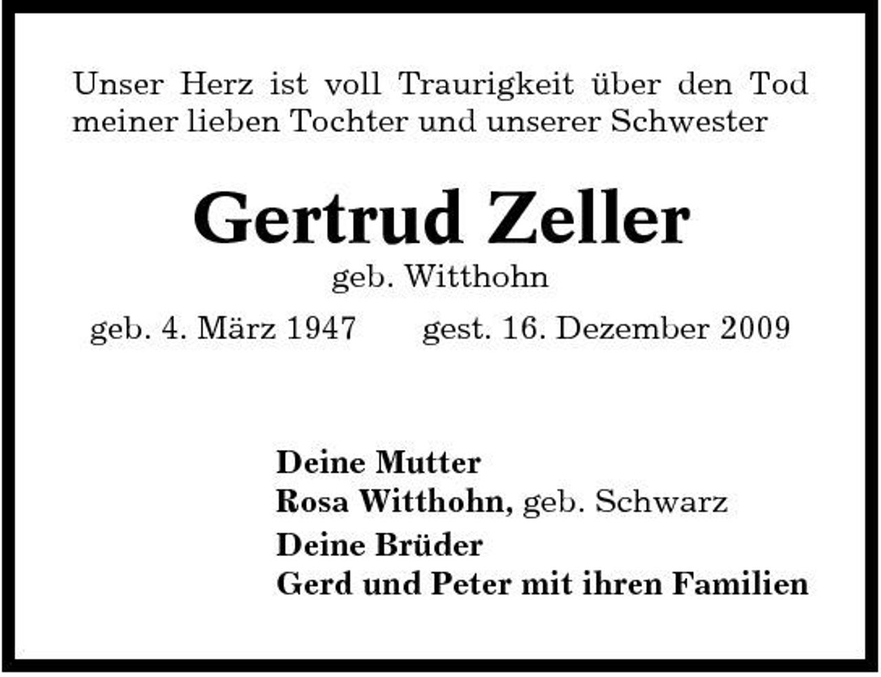 <p>Unser Herz ist voll Traurigkeit über den Tod meiner lieben Tochter und unserer Schwester</p><p>Gertrud Zeller<br />geb. Witthohn geb. 4. März 1947 gest. 16. Dezember 2009</p><p>Deine Mutter Rosa Witthohn, geb. Schwarz Deine Brüder Gerd und Peter mit ihren Familien</p>