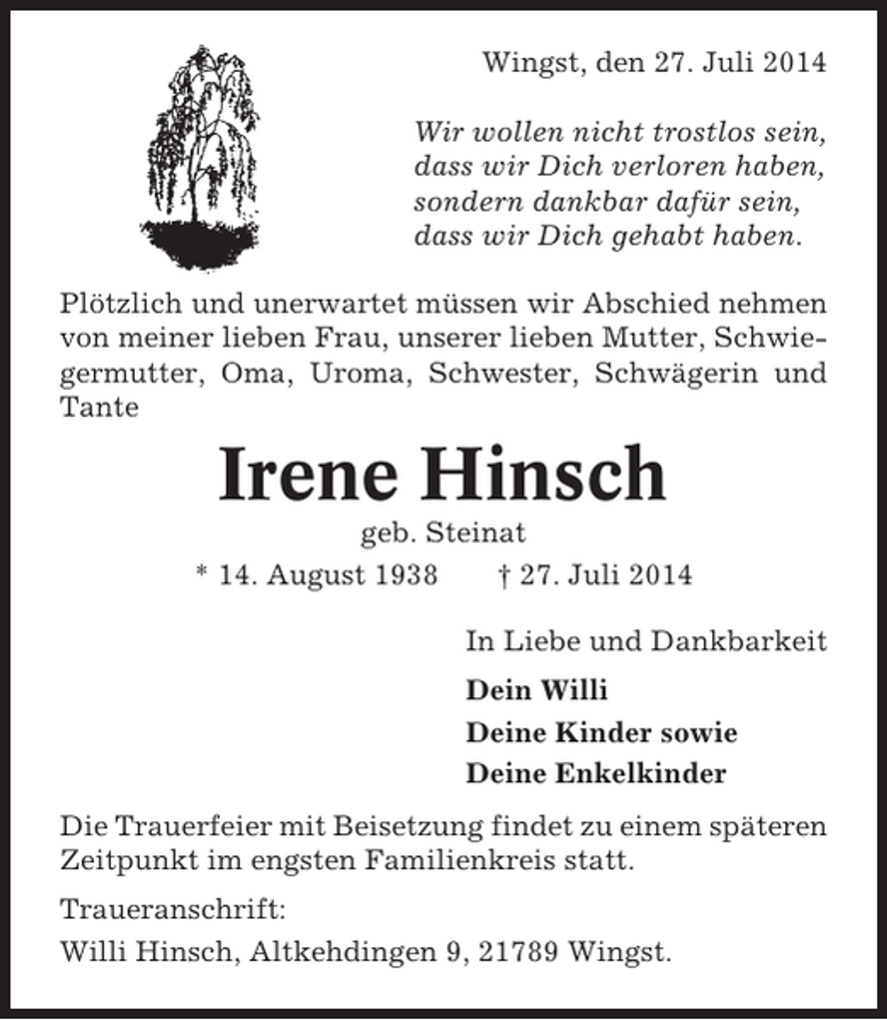 <p>Wingst, den 27. Juli 2014<br />Wir wollen nicht trostlos sein,<br />dass wir Dich verloren haben,<br />sondern dankbar dafür sein,<br />dass wir Dich gehabt haben.<br />Plötzlich und unerwartet müssen wir Abschied nehmen<br />von meiner lieben Frau, unserer lieben Mutter, Schwiegermutter, Oma, Uroma, Schwester, Schwägerin und<br />Tante</p><p>Irene Hinsch<br />geb. Steinat<br />* 14. August 1938<br />† 27. Juli 2014<br />In Liebe und Dankbarkeit<br />Dein Willi<br />Deine Kinder sowie<br />Deine Enkelkinder<br />Die Trauerfeier mit Beisetzung findet zu einem späteren<br />Zeitpunkt im engsten Familienkreis statt.<br />Traueranschrift:<br />Willi Hinsch, Altkehdingen 9, 21789 Wingst.</p>