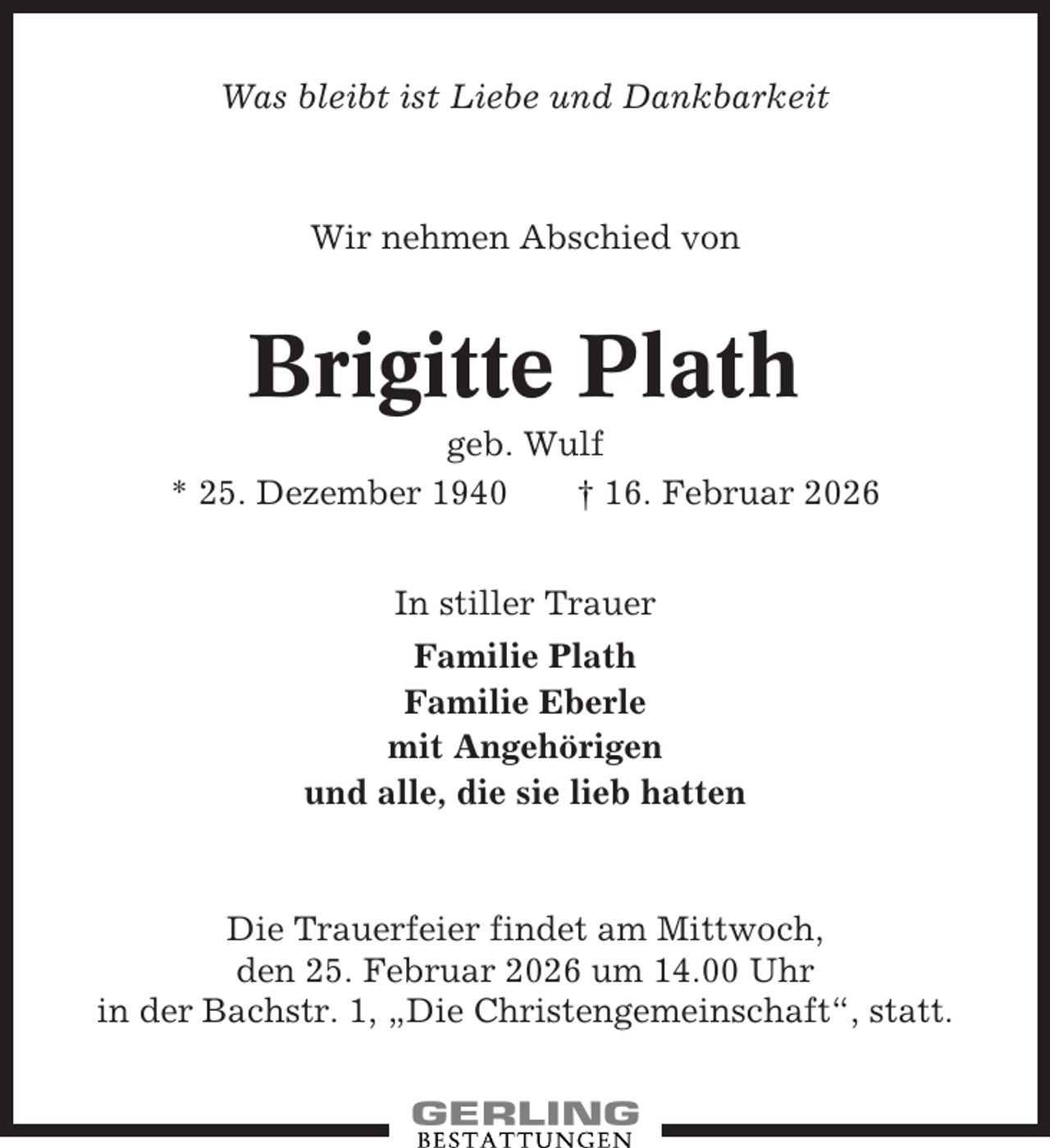 <p>Was bleibt ist Liebe und Dankbarkeit</p><p>Wir nehmen Abschied von</p><p>Brigitte Plath<br />geb. Wulf<br />* 25. Dezember 1940<br />† 16. Februar 2026<br />In stiller Trauer<br />Familie Plath<br />Familie Eberle<br />mit Angehörigen<br />und alle, die sie lieb hatten</p><p>Die Trauerfeier findet am Mittwoch,<br />den 25. Februar 2026 um 14.00 Uhr<br />in der Bachstr. 1, „Die Christengemeinschaft“, statt.</p>
