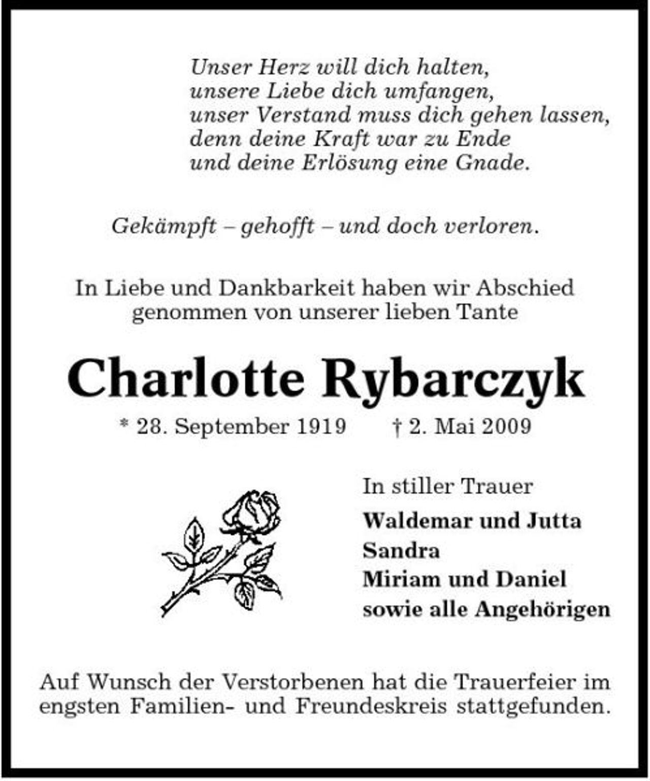<p>Unser Herz will dich halten, unsere Liebe dich umfangen, unser Verstand muss dich gehen lassen, denn deine Kraft war zu Ende und deine Erlösung eine Gnade. Gekämpft – gehofft – und doch verloren. In Liebe und Dankbarkeit haben wir Abschied genommen von unserer lieben Tante</p><p>Charlotte Rybarczyk<br />* 28. September 1919 † 2. Mai 2009 In stiller Trauer Waldemar und Jutta Sandra Miriam und Daniel sowie alle Angehörigen Auf Wunsch der Verstorbenen hat die Trauerfeier im engsten Familien- und Freundeskreis stattgefunden.</p>
