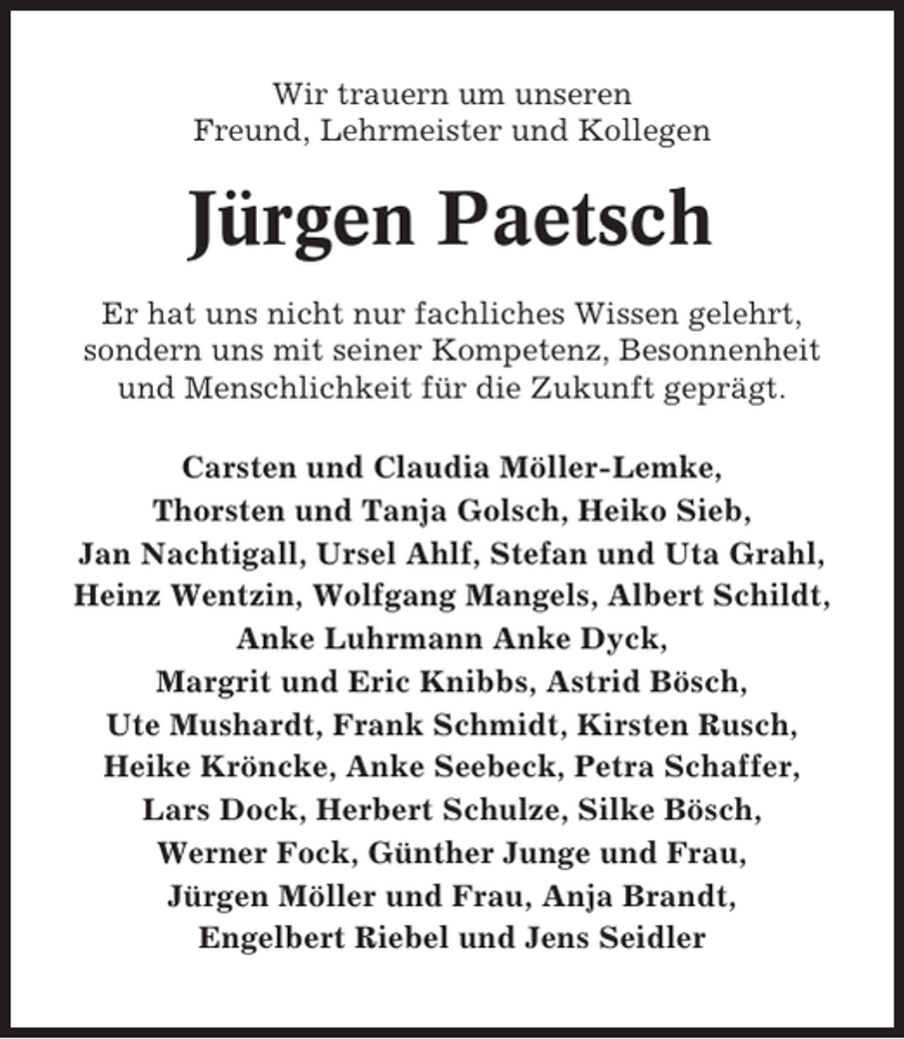 <p>Wir trauern um unseren<br />Freund, Lehrmeister und Kollegen</p><p>Jürgen Paetsch<br />Er hat uns nicht nur fachliches Wissen gelehrt,<br />sondern uns mit seiner Kompetenz, Besonnenheit<br />und Menschlichkeit für die Zukunft geprägt.<br />Carsten und Claudia Möller-Lemke,<br />Thorsten und Tanja Golsch, Heiko Sieb,<br />Jan Nachtigall, Ursel Ahlf, Stefan und Uta Grahl,<br />Heinz Wentzin, Wolfgang Mangels, Albert Schildt,<br />Anke Luhrmann Anke Dyck,<br />Margrit und Eric Knibbs, Astrid Bösch,<br />Ute Mushardt, Frank Schmidt, Kirsten Rusch,<br />Heike Kröncke, Anke Seebeck, Petra Schaffer,<br />Lars Dock, Herbert Schulze, Silke Bösch,<br />Werner Fock, Günther Junge und Frau,<br />Jürgen Möller und Frau, Anja Brandt,<br />Engelbert Riebel und Jens Seidler</p>