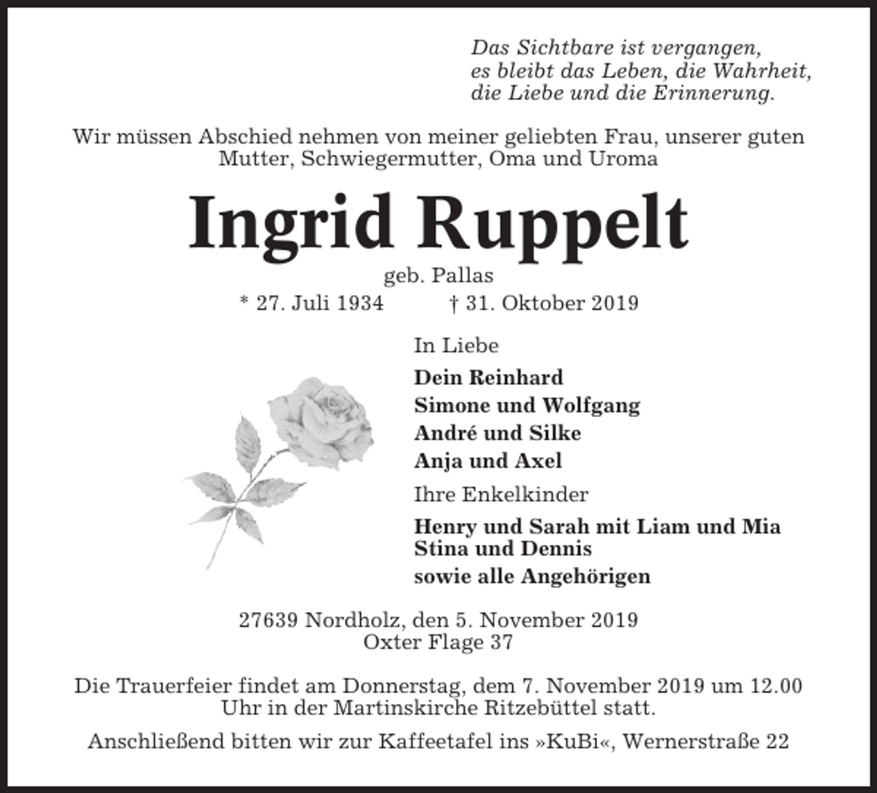 <p>Das Sichtbare ist vergangen,<br />es bleibt das Leben, die Wahrheit,<br />die Liebe und die Erinnerung.<br />Wir müssen Abschied nehmen von meiner geliebten Frau, unserer guten<br />Mutter, Schwiegermutter, Oma und Uroma</p><p>Ingrid Ruppelt<br />geb. Pallas<br />* 27. Juli 1934<br />† 31. Oktober 2019<br />In Liebe<br />Dein Reinhard<br />Simone und Wolfgang<br />André und Silke<br />Anja und Axel<br />Ihre Enkelkinder<br />Henry und Sarah mit Liam und Mia<br />Stina und Dennis<br />sowie alle Angehörigen<br />27639 Nordholz, den 5. November 2019<br />Oxter Flage 37<br />Die Trauerfeier findet am Donnerstag, dem 7. November 2019 um 12.00<br />Uhr in der Martinskirche Ritzebüttel statt.<br />Anschließend bitten wir zur Kaffeetafel ins »KuBi«, Wernerstraße 22</p>