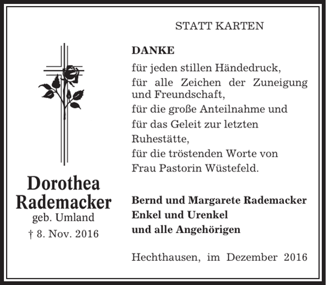 <p>STATT KARTEN<br />DANKE<br />für jeden stillen Händedruck,<br />für alle Zeichen der Zuneigung<br />und Freundschaft,<br />für die große Anteilnahme und<br />für das Geleit zur letzten<br />Ruhestätte,<br />für die tröstenden Worte von<br />Frau Pastorin Wüstefeld.</p><p>Dorothea<br />Rademacker<br />geb. Umland<br />† 8. Nov. 2016</p><p>Bernd und Margarete Rademacker<br />Enkel und Urenkel<br />und alle Angehörigen<br />Hechthausen, im Dezember 2016</p>