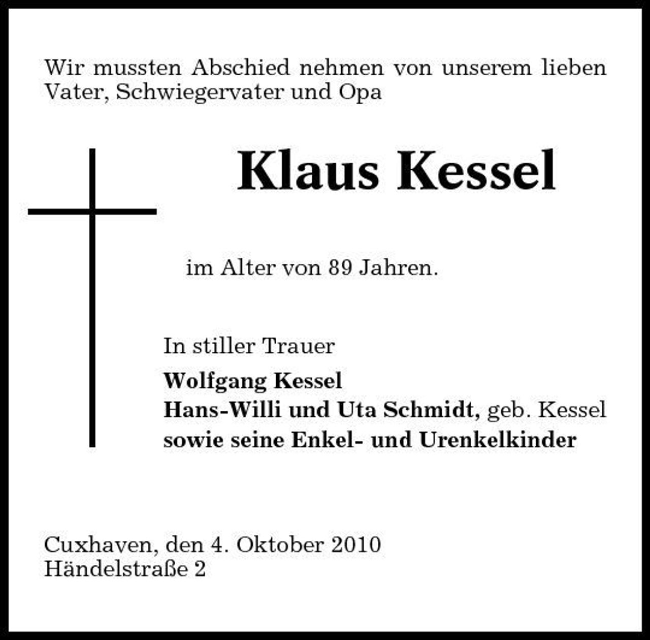 <p>Wir mussten Abschied nehmen von unserem lieben Vater, Schwiegervater und Opa</p><p>Klaus Kessel<br />im Alter von 89 Jahren. In stiller Trauer Wolfgang Kessel Hans-Willi und Uta Schmidt, geb. Kessel sowie seine Enkel- und Urenkelkinder</p><p>Cuxhaven, den 4. Oktober 2010 Händelstraße 2</p>