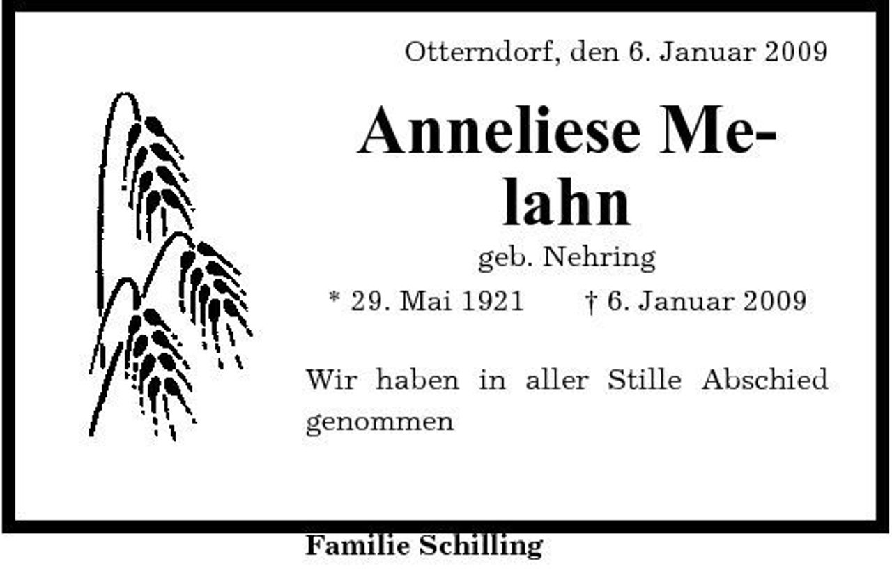 <p>Otterndorf, den 6. Januar 2009</p><p>Anneliese Melahn<br />geb. Nehring * 29. Mai 1921 † 6. Januar 2009 Wir haben in aller Stille Abschied genommen</p><p>Familie Schilling</p>