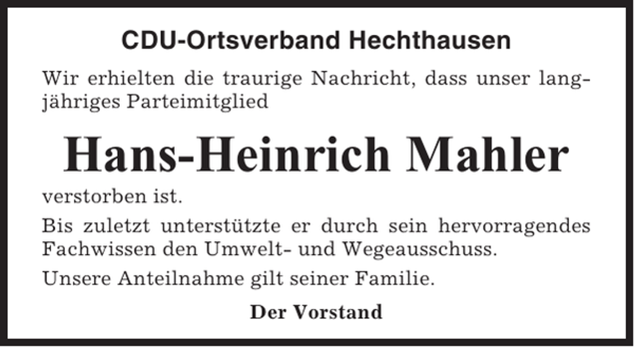 <p>CDU-Ortsverband Hechthausen<br />Wir erhielten die traurige Nachricht, dass unser langjähriges Parteimitglied</p><p>Hans-Heinrich Mahler<br />verstorben ist.<br />Bis zuletzt unterstützte er durch sein hervorragendes<br />Fachwissen den Umwelt- und Wegeausschuss.<br />Unsere Anteilnahme gilt seiner Familie.<br />Der Vorstand</p>