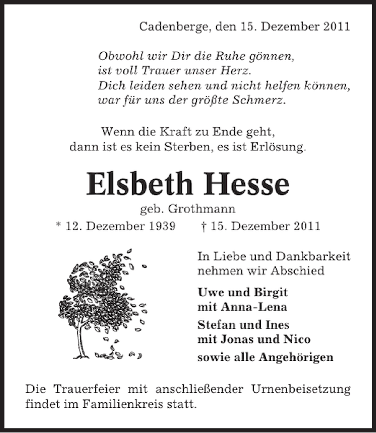 <p>Cadenberge, den 15. Dezember 2011<br />Obwohl wir Dir die Ruhe gönnen,<br />ist voll Trauer unser Herz.<br />Dich leiden sehen und nicht helfen können,<br />war für uns der größte Schmerz.<br />Wenn die Kraft zu Ende geht,<br />dann ist es kein Sterben, es ist Erlösung.</p><p>Elsbeth Hesse<br />geb. Grothmann<br />* 12. Dezember 1939<br />† 15. Dezember 2011<br />In Liebe und Dankbarkeit<br />nehmen wir Abschied<br />Uwe und Birgit<br />mit Anna-Lena<br />Stefan und Ines<br />mit Jonas und Nico<br />sowie alle Angehörigen<br />Die Trauerfeier mit anschließender Urnenbeisetzung<br />findet im Familienkreis statt.</p>