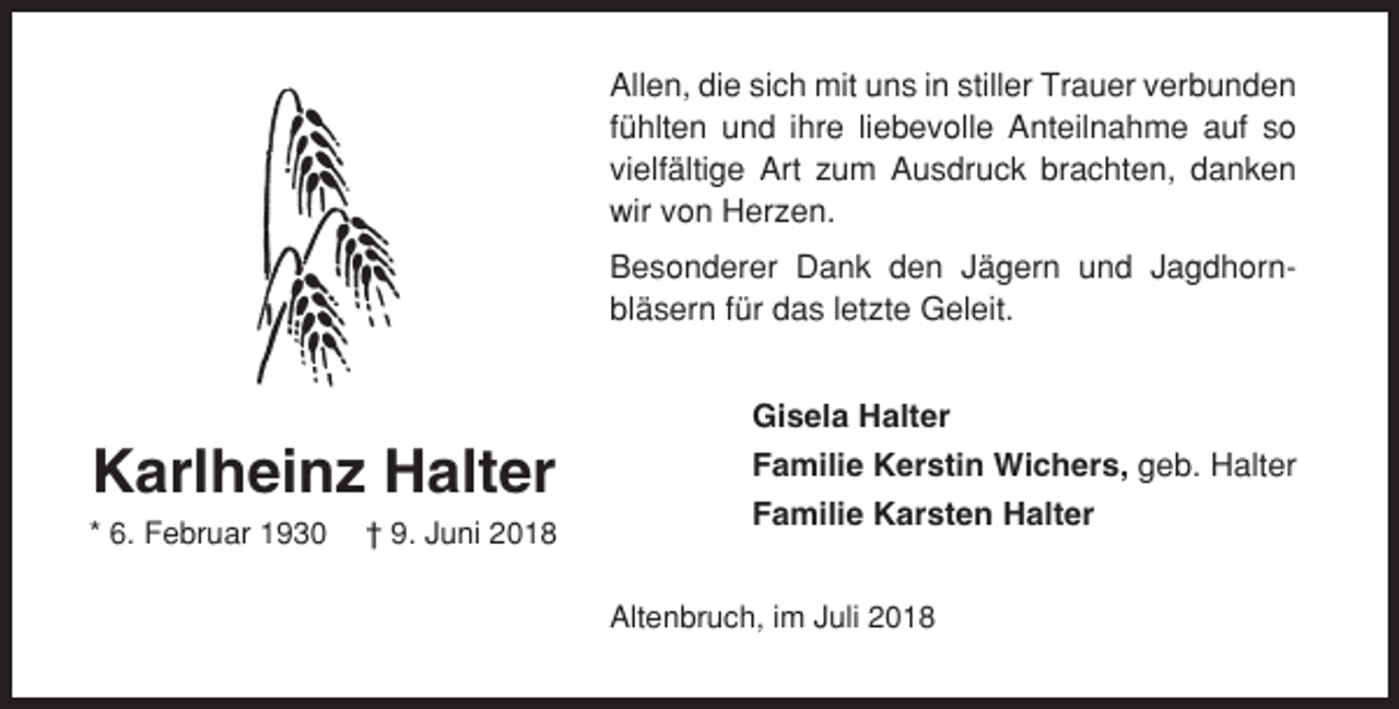 <p>Allen, die sich mit uns in stiller Trauer verbunden<br />fühlten und ihre liebevolle Anteilnahme auf so<br />vielfältige Art zum Ausdruck brachten, danken<br />wir von Herzen.<br />Besonderer Dank den Jägern und Jagdhornbläsern für das letzte Geleit.<br />Gisela Halter</p><p>Karlheinz Halter<br />* 6. Februar 1930</p><p>† 9. Juni 2018</p><p>Familie Kerstin Wichers, geb. Halter<br />Familie Karsten Halter<br />Altenbruch, im Juli 2018</p>