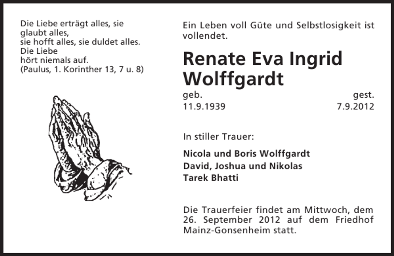 <p>Die Liebe erträgt alles, sie<br />glaubt alles,<br />sie hofft alles, sie duldet alles.<br />Die Liebe<br />hört niemals auf.<br />(Paulus, 1. Korinther 13, 7 u. 8)</p><p>Ein Leben voll Güte und Selbstlosigkeit ist<br />vollendet.</p><p>Renate Eva Ingrid<br />Wolffgardt<br />geb.<br />11.9.1939</p><p>gest.<br />7.9.2012</p><p>In stiller Trauer:<br />Nicola und Boris Wolffgardt<br />David, Joshua und Nikolas<br />Tarek Bhatti<br />Die Trauerfeier findet am Mittwoch, dem<br />26. September 2012 auf dem Friedhof<br />Mainz-Gonsenheim statt.</p>