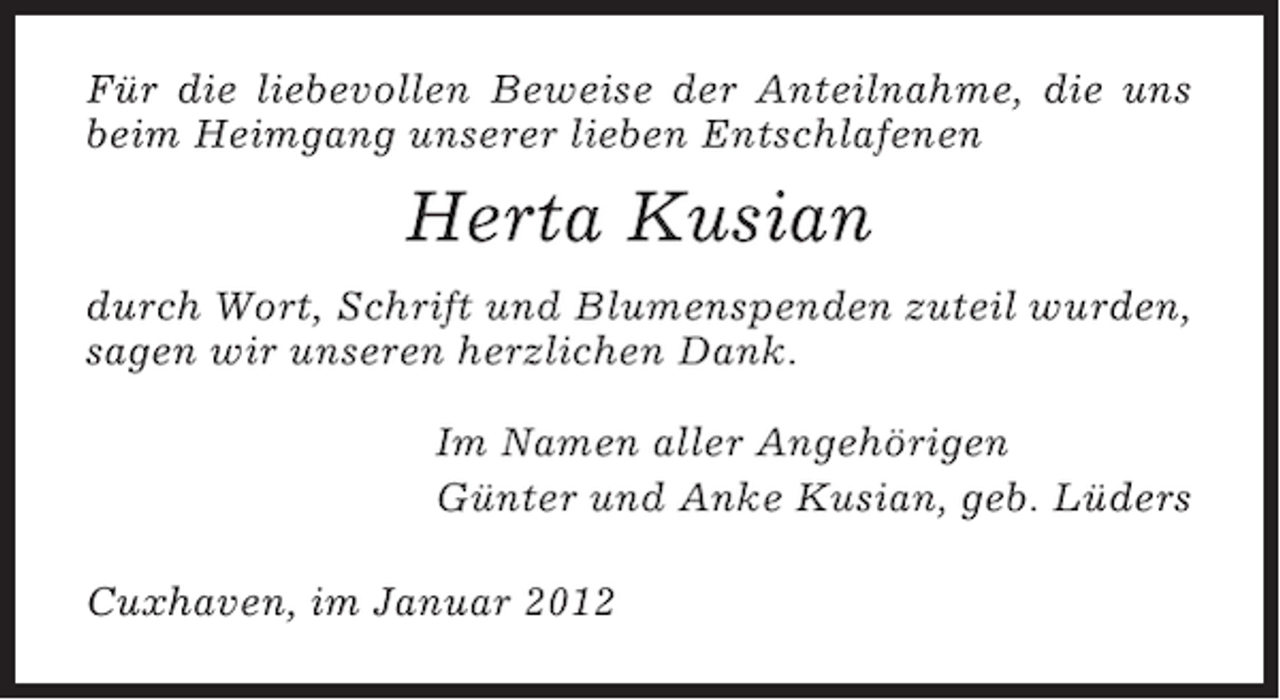 <p>Für die liebevollen Beweise der Anteilnahme, die uns<br />beim Heimgang unserer lieben Entschlafenen</p><p>Herta Kusian<br />durch Wort, Schrift und Blumenspenden zuteil wurden,<br />sagen wir unseren herzlichen Dank.<br />Im Namen aller Angehörigen<br />Günter und Anke Kusian, geb. Lüders<br />Cuxhaven, im Januar 2012</p>