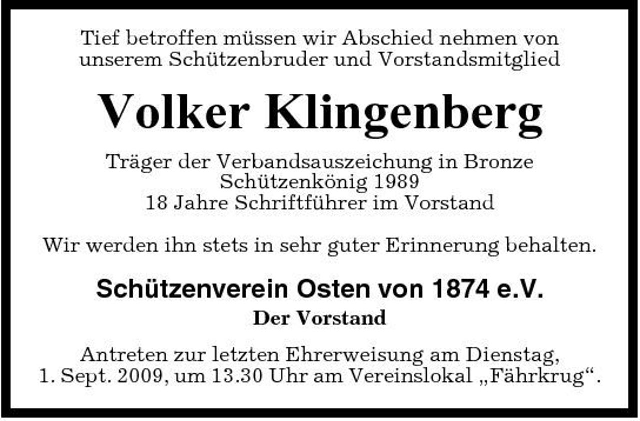 <p>Tief betroffen müssen wir Abschied nehmen von unserem Schützenbruder und Vorstandsmitglied</p><p>Volker Klingenberg<br />Träger der Verbandsauszeichung in Bronze Schützenkönig 1989 18 Jahre Schriftführer im Vorstand Wir werden ihn stets in sehr guter Erinnerung behalten.</p><p>Schützenverein Osten von 1874 e.V.<br />Der Vorstand Antreten zur letzten Ehrerweisung am Dienstag, 1. Sept. 2009, um 13.30 Uhr am Vereinslokal „Fährkrug“.</p>