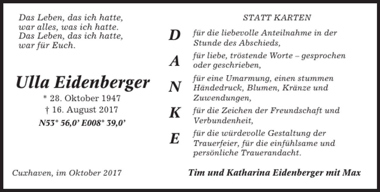 <p>Das Leben, das ich hatte,<br />war alles, was ich hatte.<br />Das Leben, das ich hatte,<br />war für Euch.</p><p>Ulla Eidenberger<br />* 28. Oktober 1947<br />† 16. August 2017<br />N53° 56,0’ E008° 39,0’</p><p>Cuxhaven, im Oktober 2017</p><p>STATT KARTEN</p><p>D</p><p>für die liebevolle Anteilnahme in der<br />Stunde des Abschieds,</p><p>A</p><p>für liebe, tröstende Worte – gesprochen<br />oder geschrieben,</p><p>N</p><p>für eine Umarmung, einen stummen<br />Händedruck, Blumen, Kränze und<br />Zuwendungen,</p><p>K</p><p>für die Zeichen der Freundschaft und<br />Verbundenheit,</p><p>E</p><p>für die würdevolle Gestaltung der<br />Trauerfeier, für die einfühlsame und<br />persönliche Trauerandacht.</p><p>Tim und Katharina Eidenberger mit Max</p>