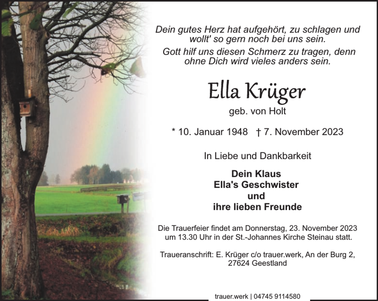 <p>Dein gutes Herz hat aufgehört, zu schlagen und<br />wollt' so gern noch bei uns sein.<br />Gott hilf uns diesen Schmerz zu tragen, denn<br />ohne Dich wird vieles anders sein.</p><p>geb. von Holt<br />* 10. Januar 1948 † 7. November 2023<br />In Liebe und Dankbarkeit<br />Dein Klaus<br />Ella's Geschwister<br />und<br />ihre lieben Freunde<br />Die Trauerfeier findet am Donnerstag, 23. November 2023<br />um 13.30 Uhr in der St.-Johannes Kirche Steinau statt.<br />Traueranschrift: E. Krüger c/o trauer.werk, An der Burg 2,<br />27624 Geestland</p><p>trauer.werk | 04745 9114580</p>