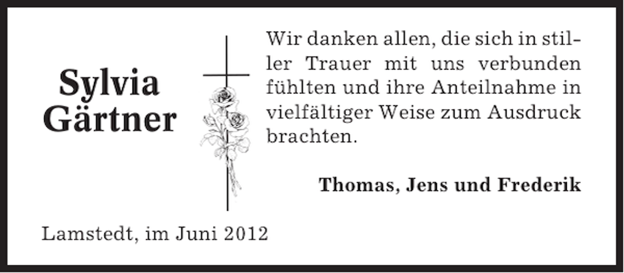 <p>Sylvia<br />Gärtner</p><p>Wir danken allen, die sich in stiller Trauer mit uns verbunden<br />fühlten und ihre Anteilnahme in<br />vielfältiger Weise zum Ausdruck<br />brachten.<br />Thomas, Jens und Frederik</p><p>Lamstedt, im Juni 2012</p>