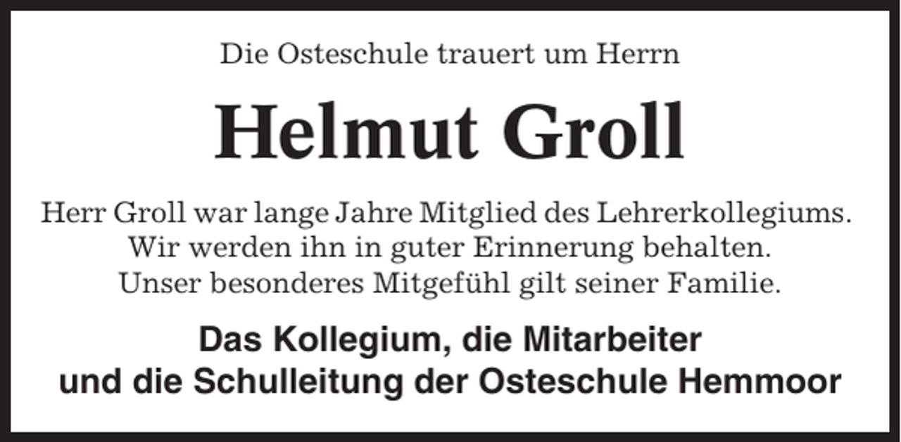 <p>Die Osteschule trauert um Herrn</p><p>Helmut Groll<br />Herr Groll war lange Jahre Mitglied des Lehrerkollegiums.<br />Wir werden ihn in guter Erinnerung behalten.<br />Unser besonderes Mitgefühl gilt seiner Familie.</p><p>Das Kollegium, die Mitarbeiter<br />und die Schulleitung der Osteschule Hemmoor</p>