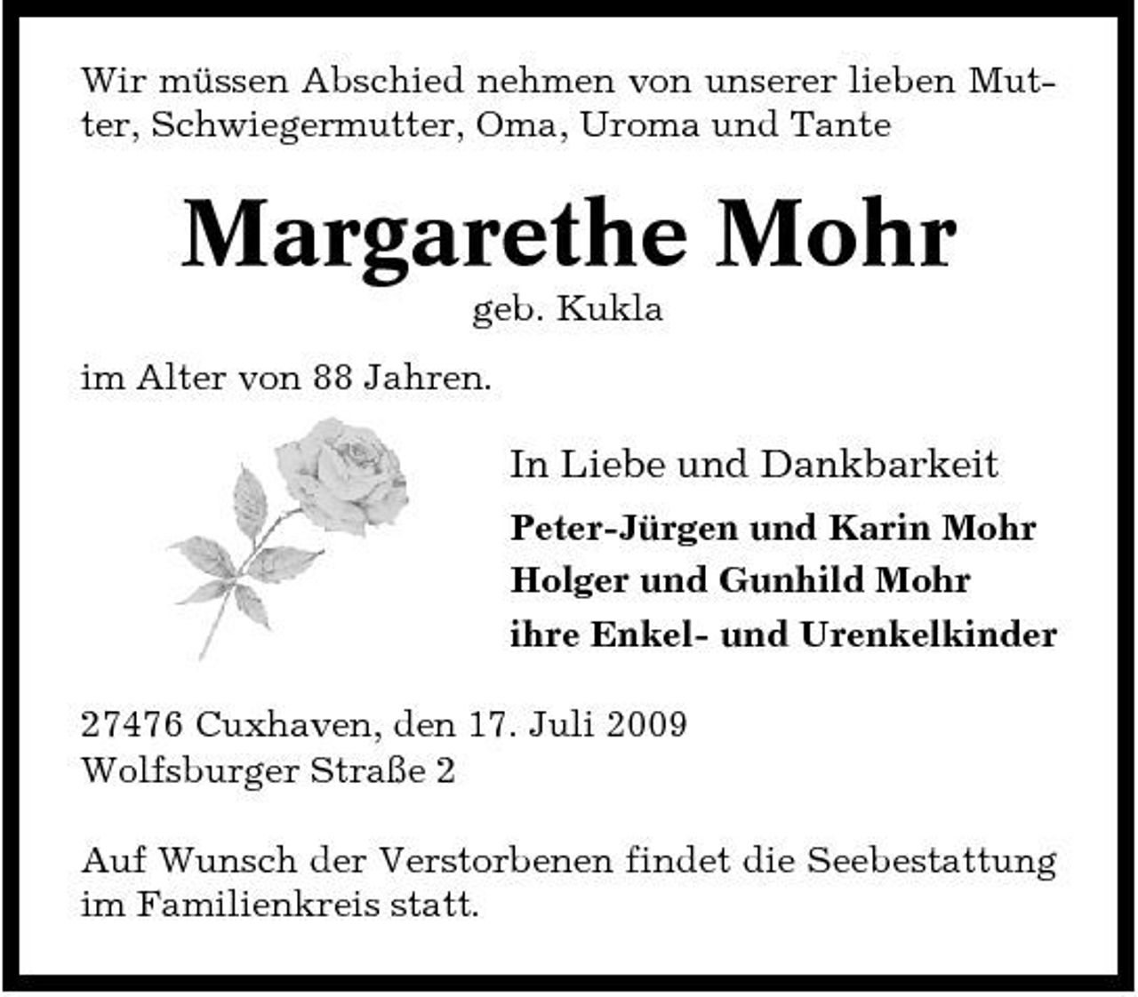 <p>Wir müssen Abschied nehmen von unserer lieben Mutter, Schwiegermutter, Oma, Uroma und Tante</p><p>Margarethe Mohr<br />geb. Kukla im Alter von 88 Jahren.</p><p>In Liebe und Dankbarkeit<br />Peter-Jürgen und Karin Mohr Holger und Gunhild Mohr ihre Enkel- und Urenkelkinder 27476 Cuxhaven, den 17. Juli 2009 Wolfsburger Straße 2 Auf Wunsch der Verstorbenen findet die Seebestattung im Familienkreis statt.</p>