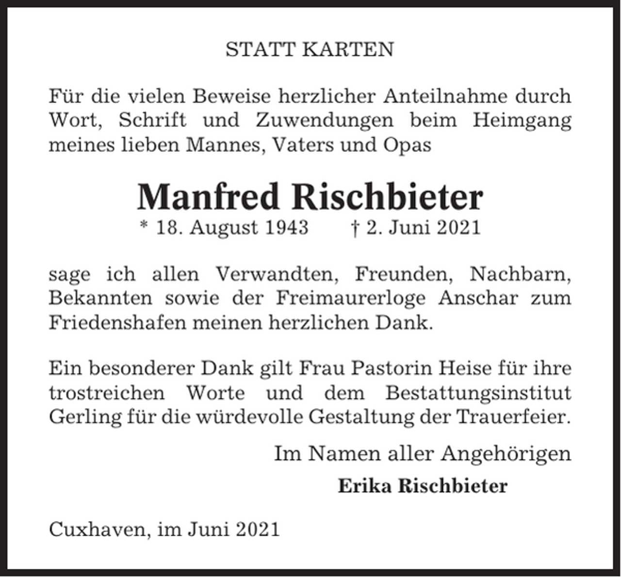 <p>STATT KARTEN<br />Für die vielen Beweise herzlicher Anteilnahme durch<br />Wort, Schrift und Zuwendungen beim Heimgang<br />meines lieben Mannes, Vaters und Opas</p><p>Manfred Rischbieter<br />* 18. August 1943</p><p>† 2. Juni 2021</p><p>sage ich allen Verwandten, Freunden, Nachbarn,<br />Bekannten sowie der Freimaurerloge Anschar zum<br />Friedenshafen meinen herzlichen Dank.<br />Ein besonderer Dank gilt Frau Pastorin Heise für ihre<br />trostreichen Worte und dem Bestattungsinstitut<br />Gerling für die würdevolle Gestaltung der Trauerfeier.</p><p>Im Namen aller Angehörigen<br />Erika Rischbieter<br />Cuxhaven, im Juni 2021</p>