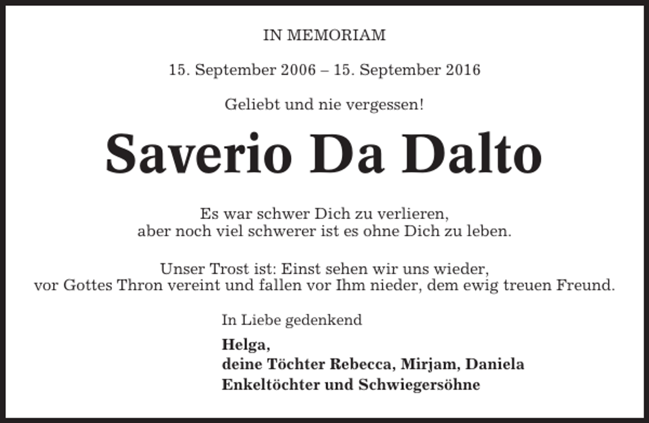 <p>IN MEMORIAM<br />15. September 2006 – 15. September 2016<br />Geliebt und nie vergessen!</p><p>Saverio Da Dalto<br />Es war schwer Dich zu verlieren,<br />aber noch viel schwerer ist es ohne Dich zu leben.<br />Unser Trost ist: Einst sehen wir uns wieder,<br />vor Gottes Thron vereint und fallen vor Ihm nieder, dem ewig treuen Freund.<br />In Liebe gedenkend</p><p>Helga,<br />deine Töchter Rebecca, Mirjam, Daniela<br />Enkeltöchter und Schwiegersöhne</p>