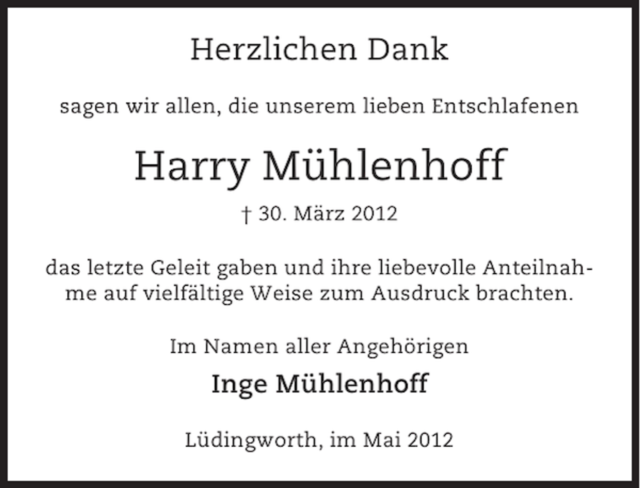 <p>Herzlichen Dank<br />sagen wir allen, die unserem lieben Entschlafenen</p><p>Harry Mühlenhoff<br />† 30. März 2012<br />das letzte Geleit gaben und ihre liebevolle Anteilnahme auf vielfältige Weise zum Ausdruck brachten.<br />Im Namen aller Angehörigen</p><p>Inge Mühlenhoff<br />Lüdingworth, im Mai 2012</p>