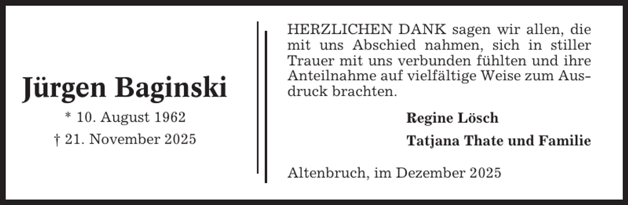 <p>Jürgen Baginski<br />* 10. August 1962<br />† 21. November 2025</p><p>HERZLICHEN DANK sagen wir allen, die<br />mit uns Abschied nahmen, sich in stiller<br />Trauer mit uns verbunden fühlten und ihre<br />Anteilnahme auf vielfältige Weise zum Ausdruck brachten.<br />Regine Lösch<br />Tatjana Thate und Familie<br />Altenbruch, im Dezember 2025</p>