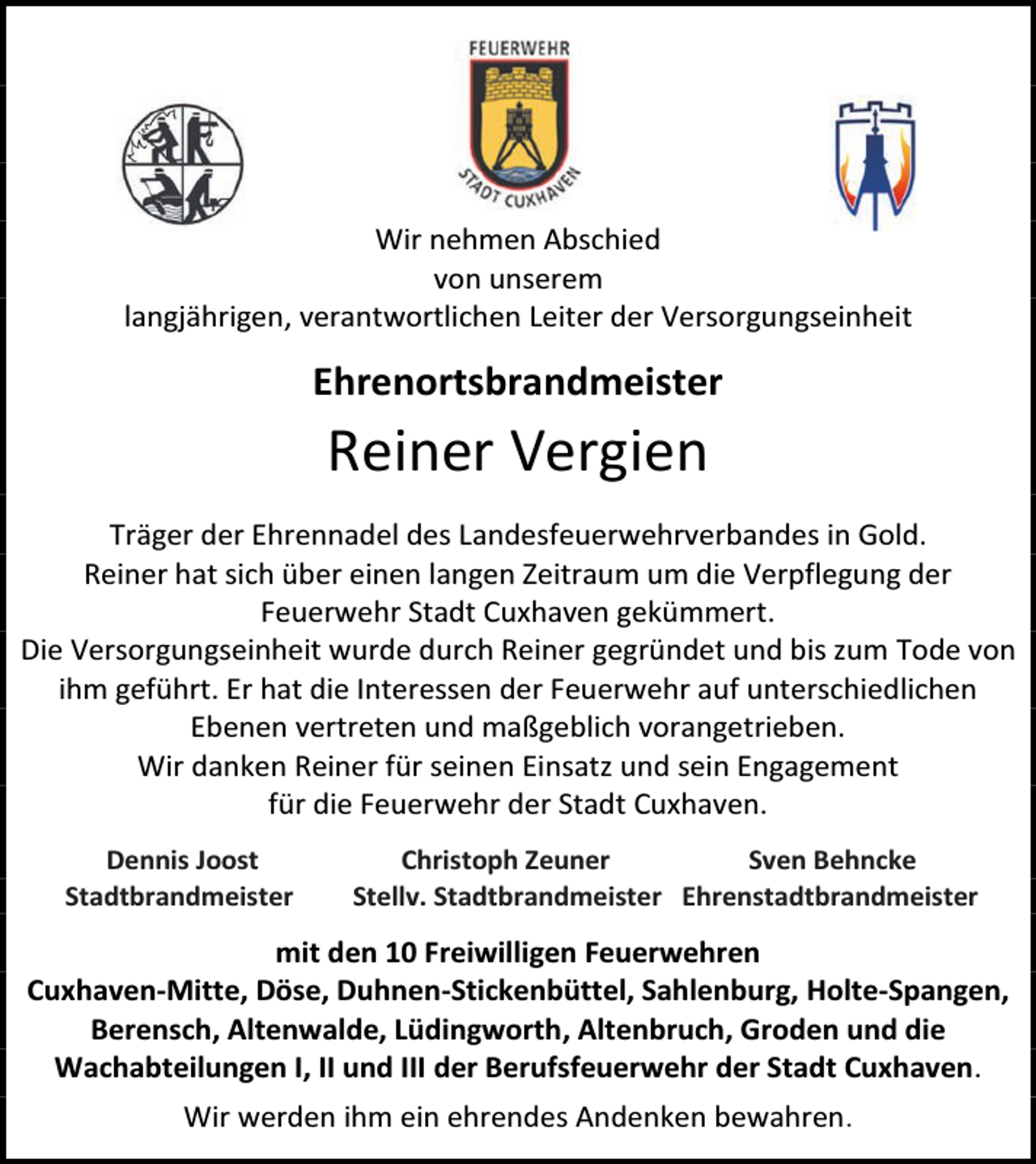 <p>Wir nehmen Abschied<br />von unserem<br />langjährigen, verantwortlichen Leiter der Versorgungseinheit</p><p>Ehrenortsbrandmeister</p><p>Reiner Vergien<br />Träger der Ehrennadel des Landesfeuerwehrverbandes in Gold.<br />Reiner hat sich über einen langen Zeitraum um die Verpflegung der<br />Feuerwehr Stadt Cuxhaven gekümmert.<br />Die Versorgungseinheit wurde durch Reiner gegründet und bis zum Tode von<br />ihm geführt. Er hat die Interessen der Feuerwehr auf unterschiedlichen<br />Ebenen vertreten und maßgeblich vorangetrieben.<br />Wir danken Reiner für seinen Einsatz und sein Engagement<br />für die Feuerwehr der Stadt Cuxhaven.<br />Dennis Joost<br />Stadtbrandmeister</p><p>Christoph Zeuner<br />Sven Behncke<br />Stellv. Stadtbrandmeister Ehrenstadtbrandmeister</p><p>mit den 10 Freiwilligen Feuerwehren<br />Cuxhaven-Mitte, Döse, Duhnen-Stickenbüttel, Sahlenburg, Holte-Spangen,<br />Berensch, Altenwalde, Lüdingworth, Altenbruch, Groden und die<br />Wachabteilungen I, II und III der Berufsfeuerwehr der Stadt Cuxhaven.<br />Wir werden ihm ein ehrendes Andenken bewahren.</p>