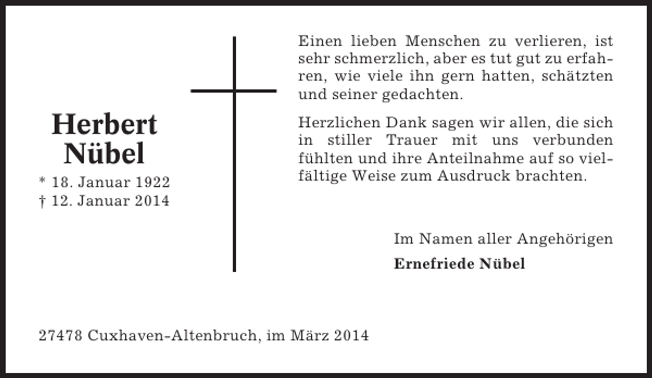 <p>Einen lieben Menschen zu verlieren, ist<br />sehr schmerzlich, aber es tut gut zu erfahren, wie viele ihn gern hatten, schätzten<br />und seiner gedachten.</p><p>Herbert<br />Nübel<br />* 18. Januar 1922<br />† 12. Januar 2014</p><p>Herzlichen Dank sagen wir allen, die sich<br />in stiller Trauer mit uns verbunden<br />fühlten und ihre Anteilnahme auf so vielfältige Weise zum Ausdruck brachten.</p><p>Im Namen aller Angehörigen<br />Ernefriede Nübel</p><p>27478 Cuxhaven-Altenbruch, im März 2014</p>