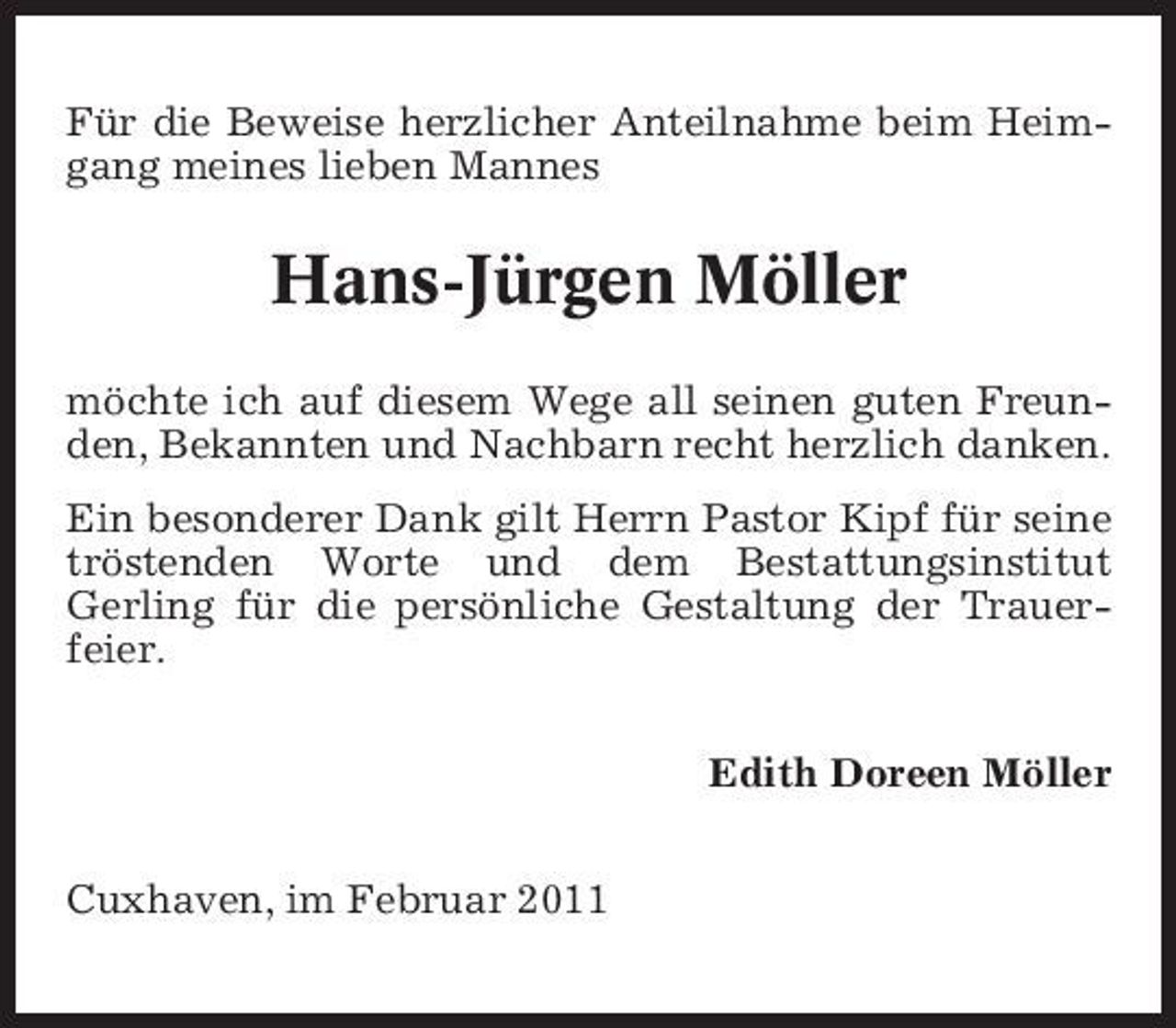 <p>Für die Beweise herzlicher Anteilnahme beim Heimgang meines lieben Mannes</p><p>Hans-Jürgen Möller<br />möchte ich auf diesem Wege all seinen guten Freunden, Bekannten und Nachbarn recht herzlich danken. Ein besonderer Dank gilt Herrn Pastor Kipf für seine tröstenden Worte und dem Bestattungsinstitut Gerling für die persönliche Gestaltung der Trauerfeier. Edith Doreen Möller Cuxhaven, im Februar 2011</p>