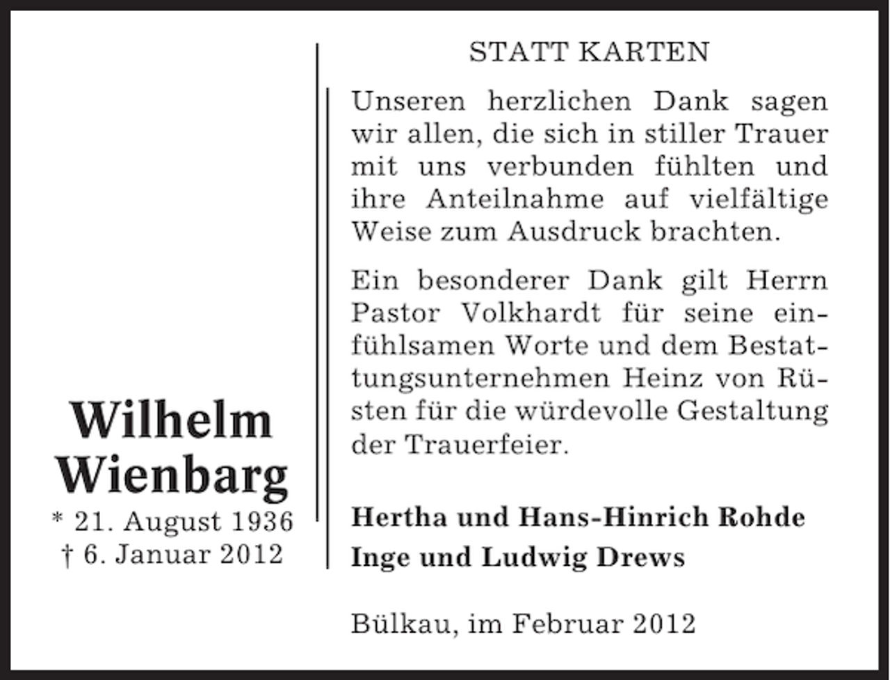 <p>STATT KARTEN<br />Unseren herzlichen Dank sagen<br />wir allen, die sich in stiller Trauer<br />mit uns verbunden fühlten und<br />ihre Anteilnahme auf vielfältige<br />Weise zum Ausdruck brachten.</p><p>Wilhelm<br />Wienbarg<br />* 21. August 1936<br />† 6. Januar 2012</p><p>Ein besonderer Dank gilt Herrn<br />Pastor Volkhardt für seine einfühlsamen Worte und dem Bestattungsunternehmen Heinz von Rüsten für die würdevolle Gestaltung<br />der Trauerfeier.<br />Hertha und Hans-Hinrich Rohde<br />Inge und Ludwig Drews<br />Bülkau, im Februar 2012</p>