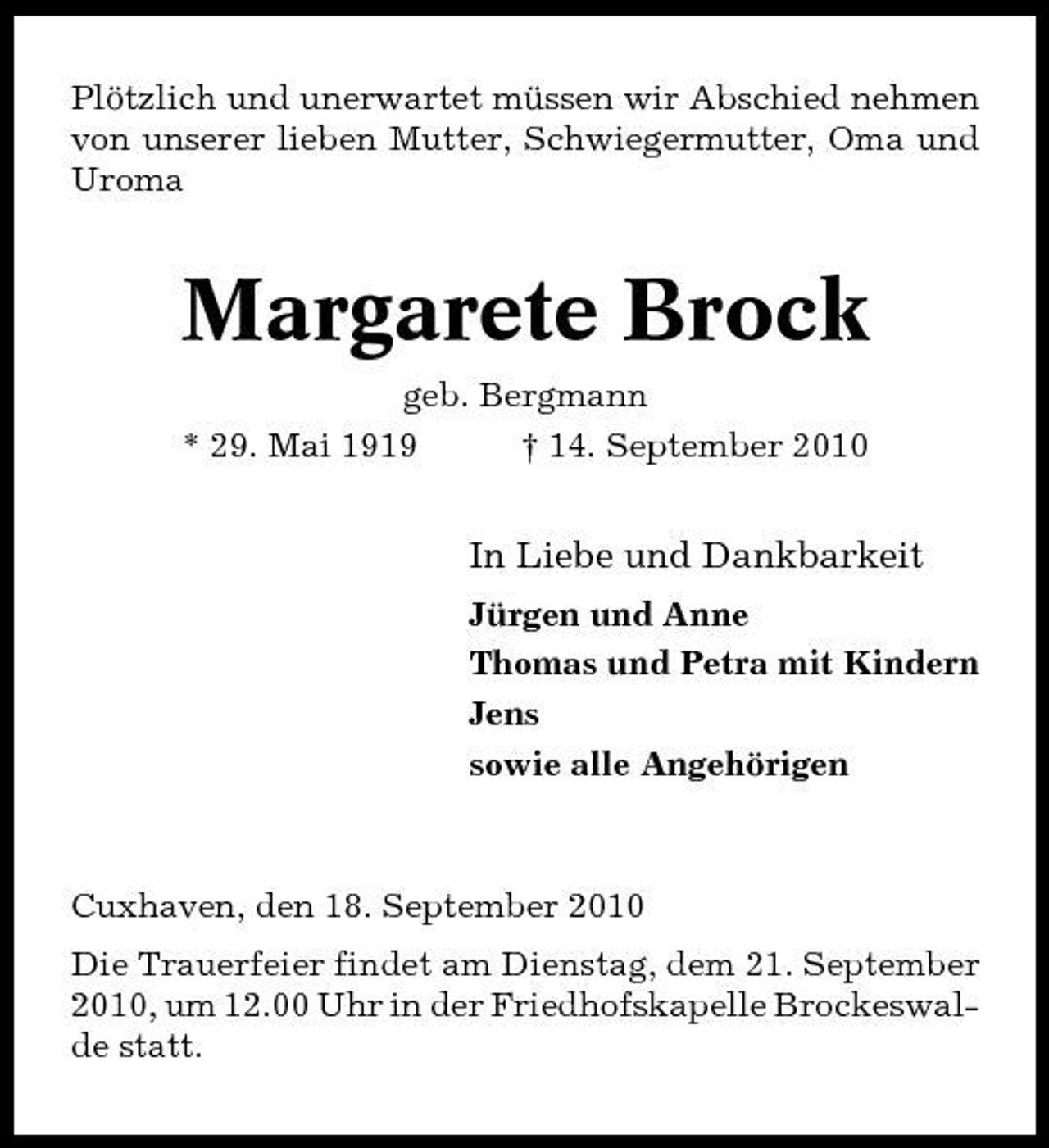 <p>Plötzlich und unerwartet müssen wir Abschied nehmen von unserer lieben Mutter, Schwiegermutter, Oma und Uroma</p><p>Margarete Brock<br />geb. Bergmann * 29. Mai 1919 † 14. September 2010</p><p>In Liebe und Dankbarkeit<br />Jürgen und Anne Thomas und Petra mit Kindern Jens sowie alle Angehörigen</p><p>Cuxhaven, den 18. September 2010 Die Trauerfeier findet am Dienstag, dem 21. September 2010, um 12.00 Uhr in der Friedhofskapelle Brockeswalde statt.</p>