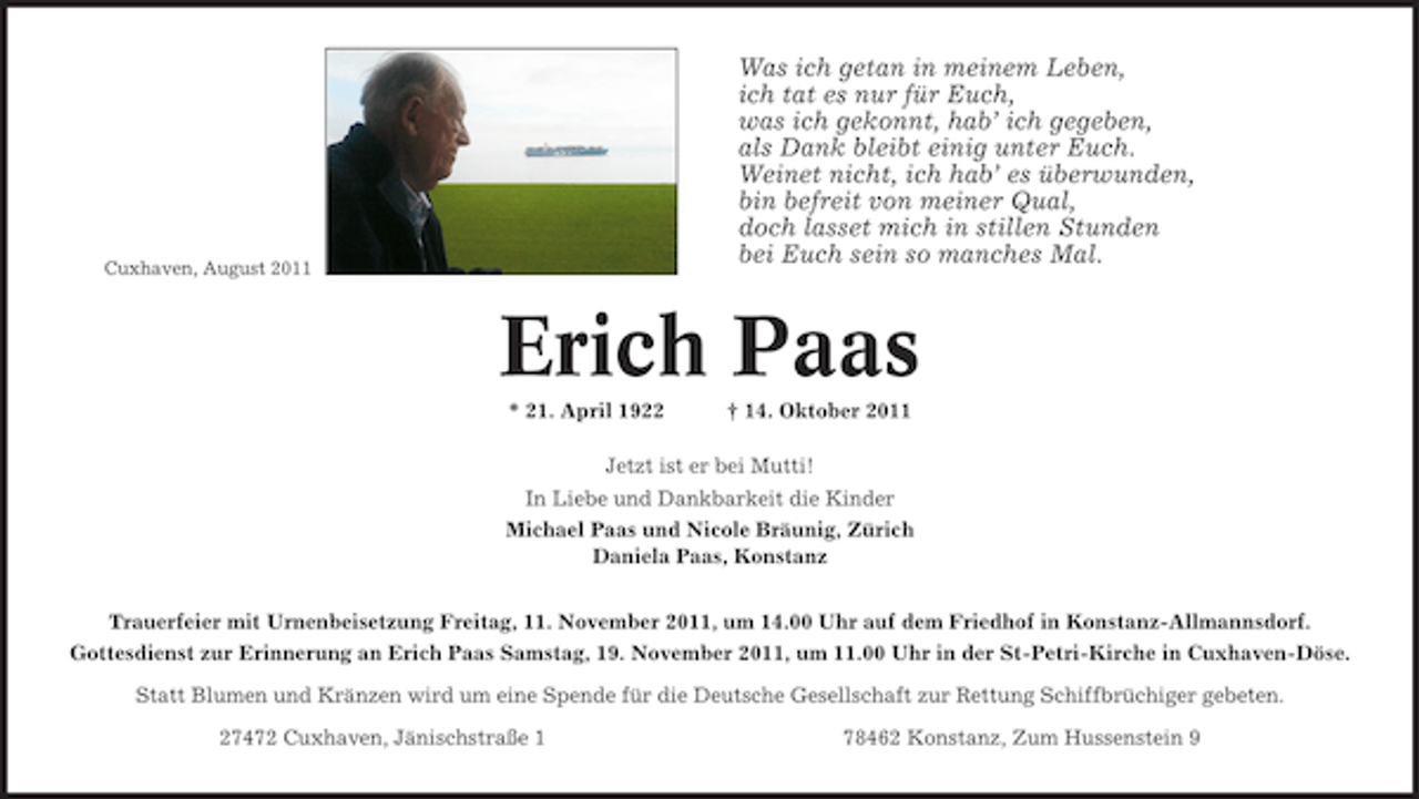 <p>Was ich getan in meinem Leben,<br />ich tat es nur für Euch,<br />was ich gekonnt, hab’ ich gegeben,<br />als Dank bleibt einig unter Euch.<br />Weinet nicht, ich hab’ es überwunden,<br />bin befreit von meiner Qual,<br />doch lasset mich in stillen Stunden<br />bei Euch sein so manches Mal.</p><p>Cuxhaven, August 2011</p><p>Erich Paas<br />* 21. April 1922</p><p>† 14. Oktober 2011</p><p>Jetzt ist er bei Mutti!<br />In Liebe und Dankbarkeit die Kinder<br />Michael Paas und Nicole Bräunig, Zürich<br />Daniela Paas, Konstanz<br />Trauerfeier mit Urnenbeisetzung Freitag, 11. November 2011, um 14.00 Uhr auf dem Friedhof in Konstanz-Allmannsdorf.<br />Gottesdienst zur Erinnerung an Erich Paas Samstag, 19. November 2011, um 11.00 Uhr in der St-Petri-Kirche in Cuxhaven-Döse.<br />Statt Blumen und Kränzen wird um eine Spende für die Deutsche Gesellschaft zur Rettung Schiffbrüchiger gebeten.<br />27472 Cuxhaven, Jänischstraße 1</p><p>78462 Konstanz, Zum Hussenstein 9</p>