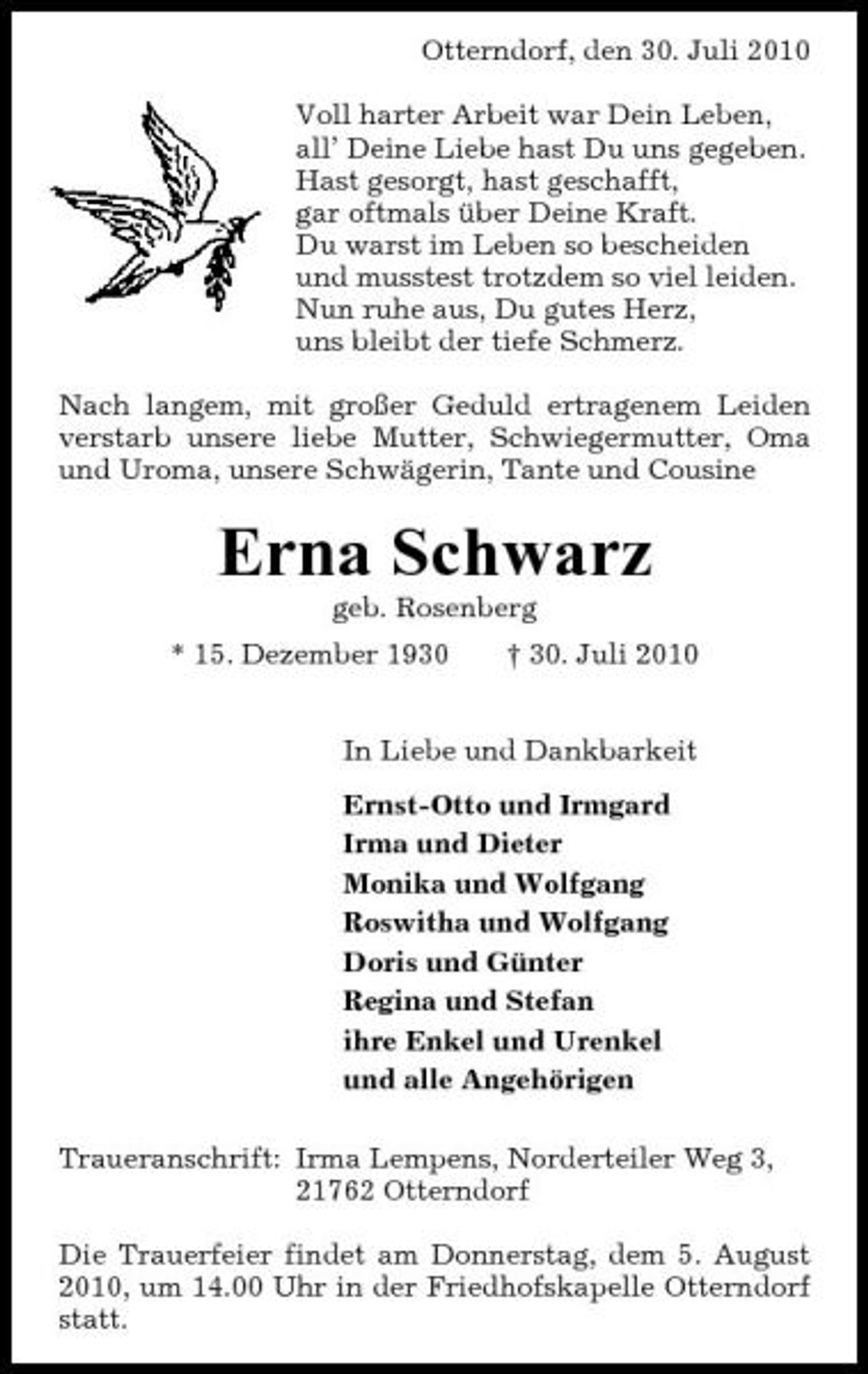 <p>Otterndorf, den 30. Juli 2010 Voll harter Arbeit war Dein Leben, all’ Deine Liebe hast Du uns gegeben. Hast gesorgt, hast geschafft, gar oftmals über Deine Kraft. Du warst im Leben so bescheiden und musstest trotzdem so viel leiden. Nun ruhe aus, Du gutes Herz, uns bleibt der tiefe Schmerz. Nach langem, mit großer Geduld ertragenem Leiden verstarb unsere liebe Mutter, Schwiegermutter, Oma und Uroma, unsere Schwägerin, Tante und Cousine</p><p>Erna Schwarz<br />geb. Rosenberg * 15. Dezember 1930 † 30. Juli 2010 In Liebe und Dankbarkeit Ernst-Otto und Irmgard Irma und Dieter Monika und Wolfgang Roswitha und Wolfgang Doris und Günter Regina und Stefan ihre Enkel und Urenkel und alle Angehörigen Traueranschrift: Irma Lempens, Norderteiler Weg 3, 21762 Otterndorf Die Trauerfeier findet am Donnerstag, dem 5. August 2010, um 14.00 Uhr in der Friedhofskapelle Otterndorf statt.</p>