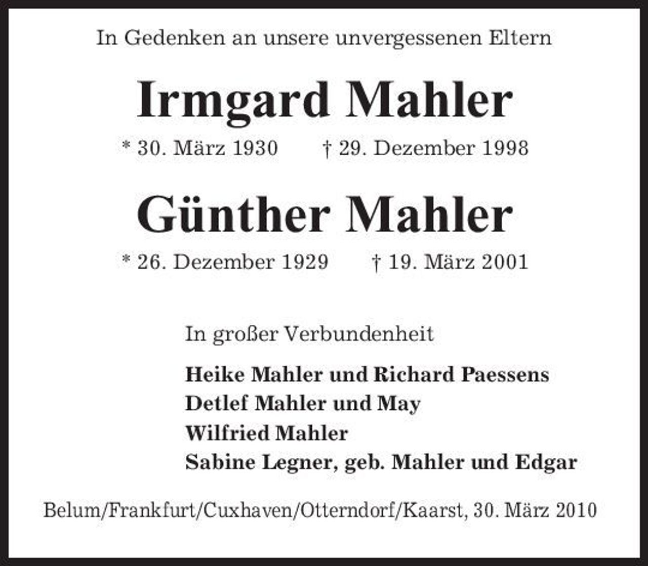 <p>In Gedenken an unsere unvergessenen Eltern</p><p>Irmgard Mahler<br />* 30. März 1930 † 29. Dezember 1998</p><p>Günther Mahler<br />* 26. Dezember 1929 † 19. März 2001 In großer Verbundenheit Heike Mahler und Richard Paessens Detlef Mahler und May Wilfried Mahler Sabine Legner, geb. Mahler und Edgar Belum/Frankfurt/Cuxhaven/ Otterndorf/Kaarst, 30. März 2010</p>