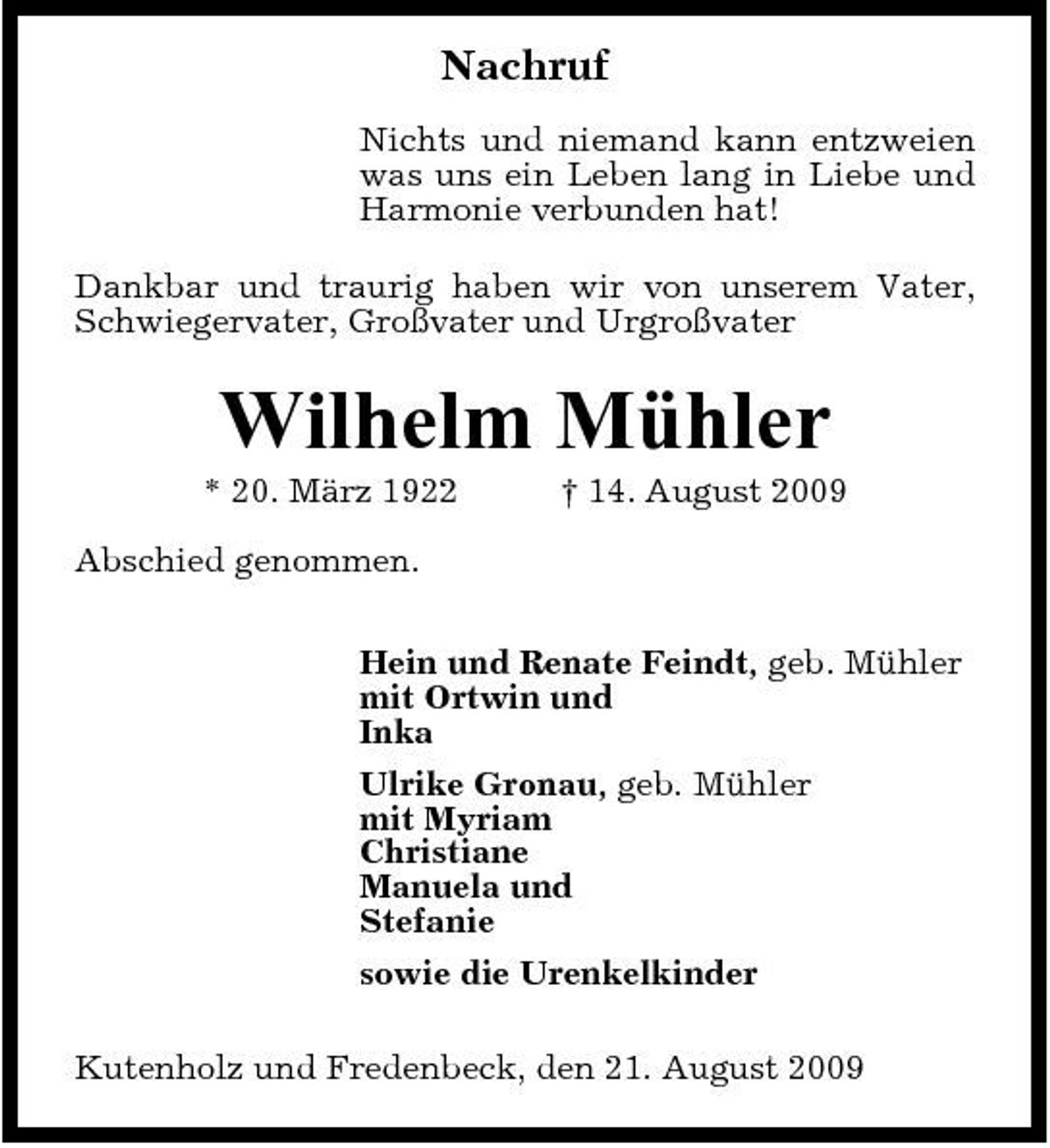 <p>Nachruf<br />Nichts und niemand kann entzweien was uns ein Leben lang in Liebe und Harmonie verbunden hat! Dankbar und traurig haben wir von unserem Vater, Schwiegervater, Großvater und Urgroßvater</p><p>Wilhelm Mühler<br />* 20. März 1922 Abschied genommen. Hein und Renate Feindt, geb. Mühler mit Ortwin und Inka Ulrike Gronau, geb. Mühler mit Myriam Christiane Manuela und Stefanie sowie die Urenkelkinder Kutenholz und Fredenbeck, den 21. August 2009 † 14. August 2009</p>