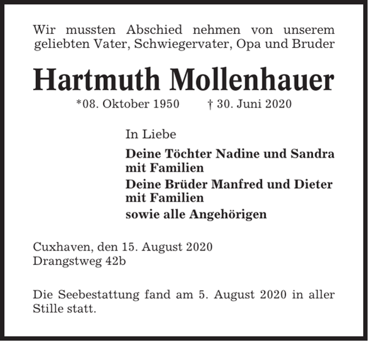 <p>Wir mussten Abschied nehmen von unserem<br />geliebten Vater, Schwiegervater, Opa und Bruder</p><p>Hartmuth Mollenhauer<br />*08. Oktober 1950</p><p>† 30. Juni 2020</p><p>In Liebe<br />Deine Töchter Nadine und Sandra<br />mit Familien<br />Deine Brüder Manfred und Dieter<br />mit Familien<br />sowie alle Angehörigen<br />Cuxhaven, den 15. August 2020<br />Drangstweg 42b<br />Die Seebestattung fand am 5. August 2020 in aller<br />Stille statt.</p>