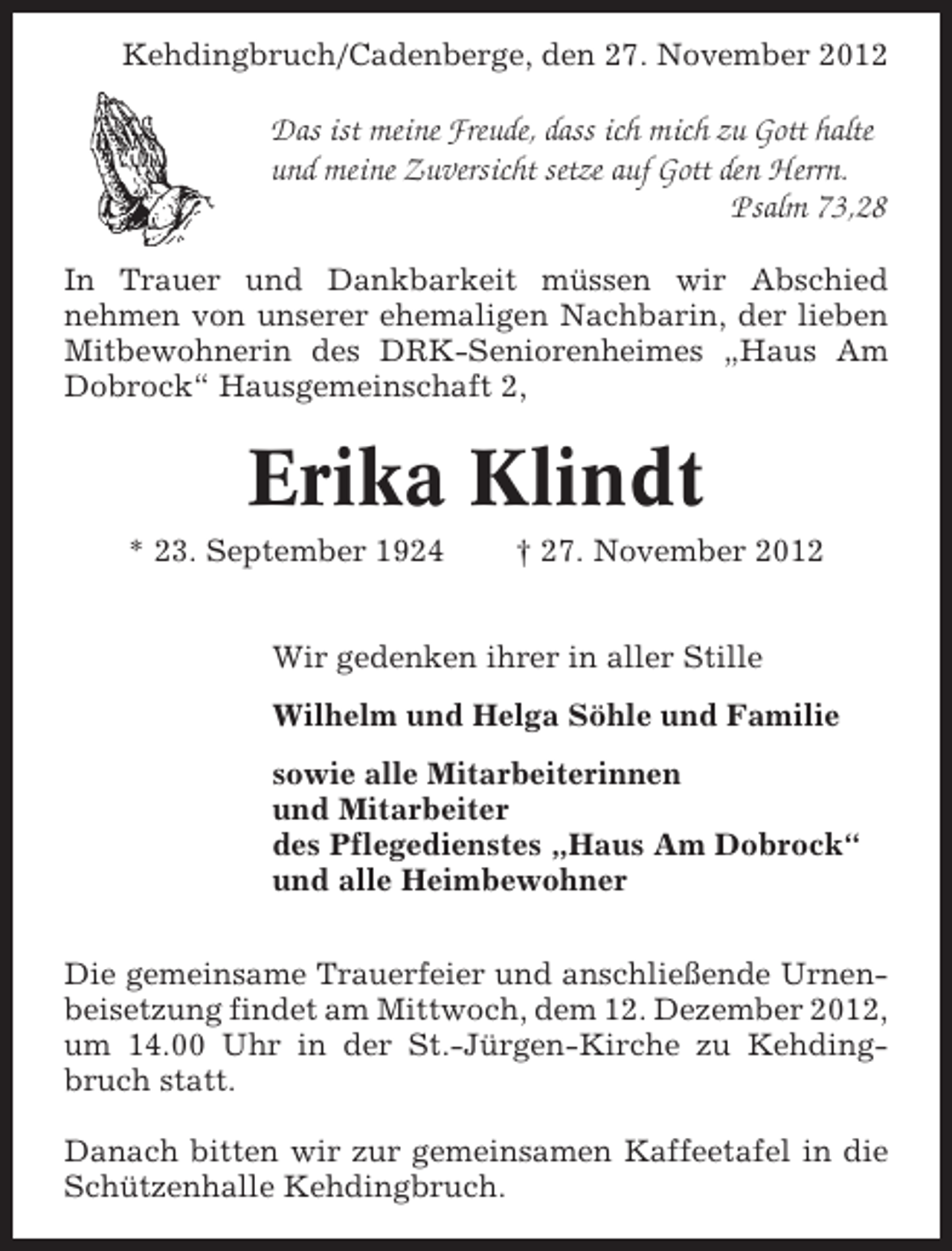 <p>Kehdingbruch/Cadenberge, den 27. November 2012</p><p>Das ist meine Freude, dass ich mich zu Gott halte<br />und meine Zuversicht setze auf Gott den Herrn.<br />Psalm 73,28<br />In Trauer und Dankbarkeit müssen wir Abschied<br />nehmen von unserer ehemaligen Nachbarin, der lieben<br />Mitbewohnerin des DRK-Seniorenheimes „Haus Am<br />Dobrock“ Hausgemeinschaft 2,</p><p>Erika Klindt<br />* 23. September 1924</p><p>† 27. November 2012</p><p>Wir gedenken ihrer in aller Stille<br />Wilhelm und Helga Söhle und Familie<br />sowie alle Mitarbeiterinnen<br />und Mitarbeiter<br />des Pflegedienstes „Haus Am Dobrock“<br />und alle Heimbewohner<br />Die gemeinsame Trauerfeier und anschließende Urnenbeisetzung findet am Mittwoch, dem 12. Dezember 2012,<br />um 14.00 Uhr in der St.-Jürgen-Kirche zu Kehdingbruch statt.<br />Danach bitten wir zur gemeinsamen Kaffeetafel in die<br />Schützenhalle Kehdingbruch.</p>