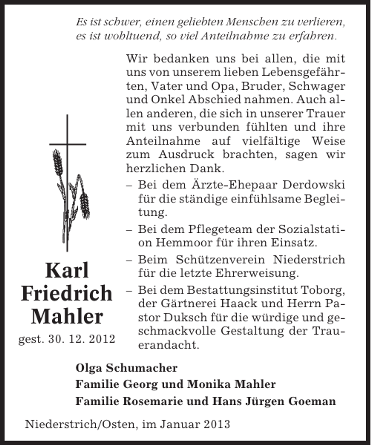 <p>Es ist schwer, einen geliebten Menschen zu verlieren,<br />es ist wohltuend, so viel Anteilnahme zu erfahren.<br />Wir bedanken uns bei allen, die mit<br />uns von unserem lieben Lebensgefährten, Vater und Opa, Bruder, Schwager<br />und Onkel Abschied nahmen. Auch allen anderen, die sich in unserer Trauer<br />mit uns verbunden fühlten und ihre<br />Anteilnahme auf vielfältige Weise<br />zum Ausdruck brachten, sagen wir<br />herzlichen Dank.<br />– Bei dem Ärzte-Ehepaar Derdowski<br />für die ständige einfühlsame Begleitung.<br />– Bei dem Pflegeteam der Sozialstation Hemmoor für ihren Einsatz.<br />– Beim Schützenverein Niederstrich<br />für die letzte Ehrerweisung.<br />– Bei dem Bestattungsinstitut Toborg,<br />der Gärtnerei Haack und Herrn Pastor Duksch für die würdige und geschmackvolle Gestaltung der Traugest. 30. 12. 2012<br />erandacht.</p><p>Karl<br />Friedrich<br />Mahler</p><p>Olga Schumacher<br />Familie Georg und Monika Mahler<br />Familie Rosemarie und Hans Jürgen Goeman<br />Niederstrich/Osten, im Januar 2013</p>