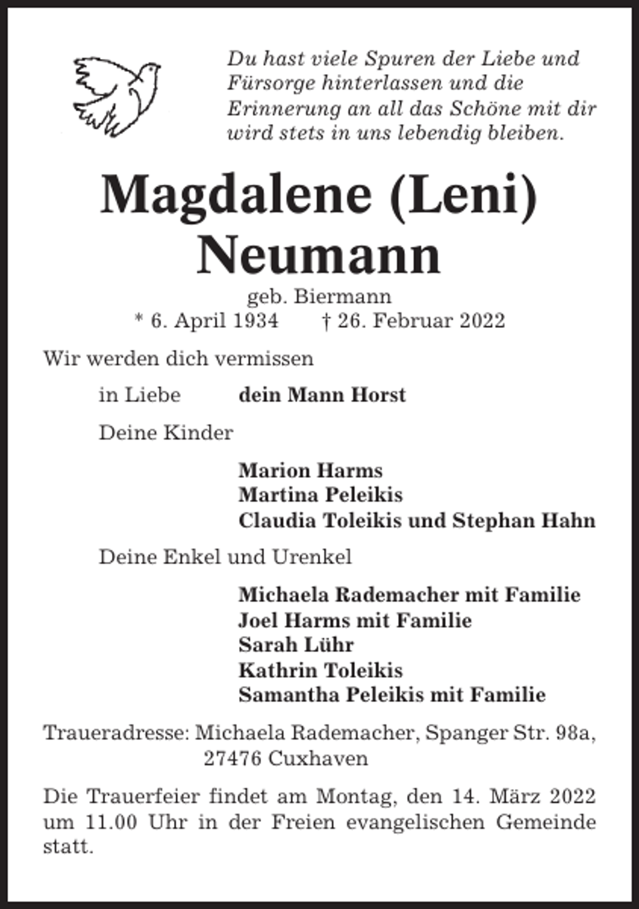 <p>Du hast viele Spuren der Liebe und<br />Fürsorge hinterlassen und die<br />Erinnerung an all das Schöne mit dir<br />wird stets in uns lebendig bleiben.</p><p>Magdalene (Leni)<br />Neumann<br />geb. Biermann<br />* 6. April 1934<br />† 26. Februar 2022<br />Wir werden dich vermissen<br />in Liebe</p><p>dein Mann Horst</p><p>Deine Kinder<br />Marion Harms<br />Martina Peleikis<br />Claudia Toleikis und Stephan Hahn<br />Deine Enkel und Urenkel<br />Michaela Rademacher mit Familie<br />Joel Harms mit Familie<br />Sarah Lühr<br />Kathrin Toleikis<br />Samantha Peleikis mit Familie<br />Traueradresse: Michaela Rademacher, Spanger Str. 98a,<br />27476 Cuxhaven<br />Die Trauerfeier findet am Montag, den 14. März 2022<br />um 11.00 Uhr in der Freien evangelischen Gemeinde<br />statt.</p>