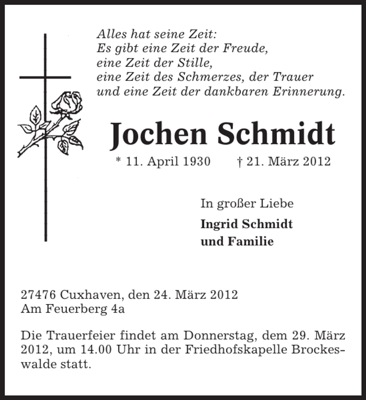 <p>Alles hat seine Zeit:<br />Es gibt eine Zeit der Freude,<br />eine Zeit der Stille,<br />eine Zeit des Schmerzes, der Trauer<br />und eine Zeit der dankbaren Erinnerung.</p><p>Jochen Schmidt<br />* 11. April 1930</p><p>† 21. März 2012</p><p>In großer Liebe<br />Ingrid Schmidt<br />und Familie</p><p>27476 Cuxhaven, den 24. März 2012<br />Am Feuerberg 4a<br />Die Trauerfeier findet am Donnerstag, dem 29. März<br />2012, um 14.00 Uhr in der Friedhofskapelle Brockeswalde statt.</p>