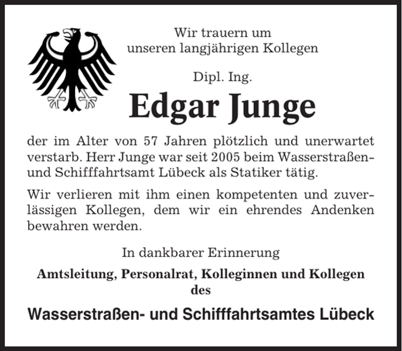 <p>Wir trauern um<br />unseren langjährigen Kollegen<br />Dipl. Ing.</p><p>Edgar Junge<br />der im Alter von 57 Jahren plötzlich und unerwartet<br />verstarb. Herr Junge war seit 2005 beim Wasserstraßenund Schifffahrtsamt Lübeck als Statiker tätig.<br />Wir verlieren mit ihm einen kompetenten und zuverlässigen Kollegen, dem wir ein ehrendes Andenken<br />bewahren werden.<br />In dankbarer Erinnerung<br />Amtsleitung, Personalrat, Kolleginnen und Kollegen<br />des</p><p>Wasserstraßen- und Schifffahrtsamtes Lübeck</p>