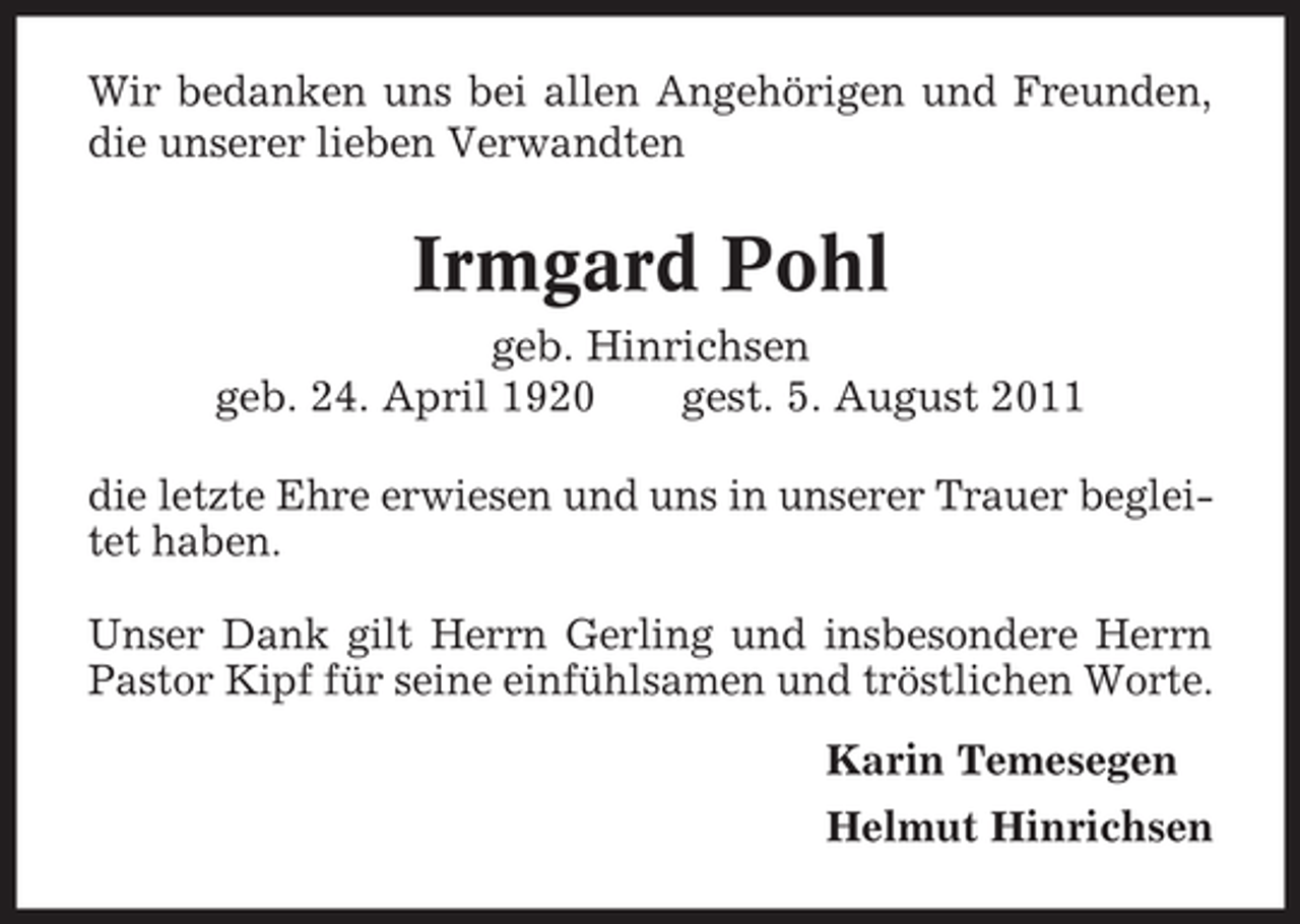 <p>Wir bedanken uns bei allen Angehörigen und Freunden,<br />die unserer lieben Verwandten</p><p>Irmgard Pohl<br />geb. Hinrichsen<br />geb. 24. April 1920<br />gest. 5. August 2011<br />die letzte Ehre erwiesen und uns in unserer Trauer begleitet haben.<br />Unser Dank gilt Herrn Gerling und insbesondere Herrn<br />Pastor Kipf für seine einfühlsamen und tröstlichen Worte.<br />Karin Temesegen<br />Helmut Hinrichsen</p>