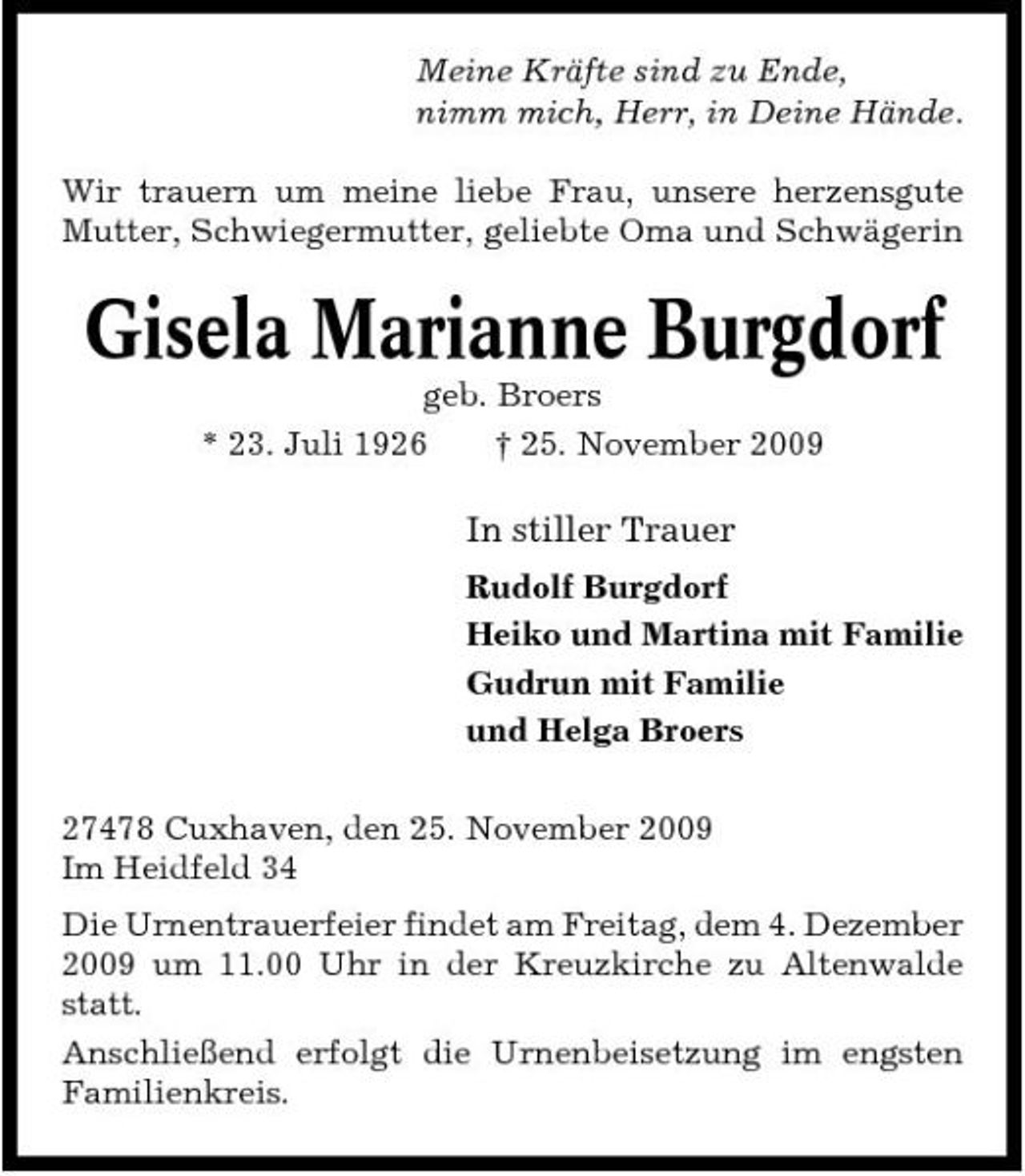 <p>Meine Kräfte sind zu Ende, nimm mich, Herr, in Deine Hände. Wir trauern um meine liebe Frau, unsere herzensgute Mutter, Schwiegermutter, geliebte Oma und Schwägerin</p><p>Gisela Marianne Burgdorf<br />geb. Broers * 23. Juli 1926 † 25. November 2009</p><p>In stiller Trauer<br />Rudolf Burgdorf Heiko und Martina mit Familie Gudrun mit Familie und Helga Broers 27478 Cuxhaven, den 25. November 2009 Im Heidfeld 34 Die Urnentrauerfeier findet am Freitag, dem 4. Dezember 2009 um 11.00 Uhr in der Kreuzkirche zu Altenwalde statt. Anschließend erfolgt die Urnenbeisetzung im engsten Familienkreis.</p>
